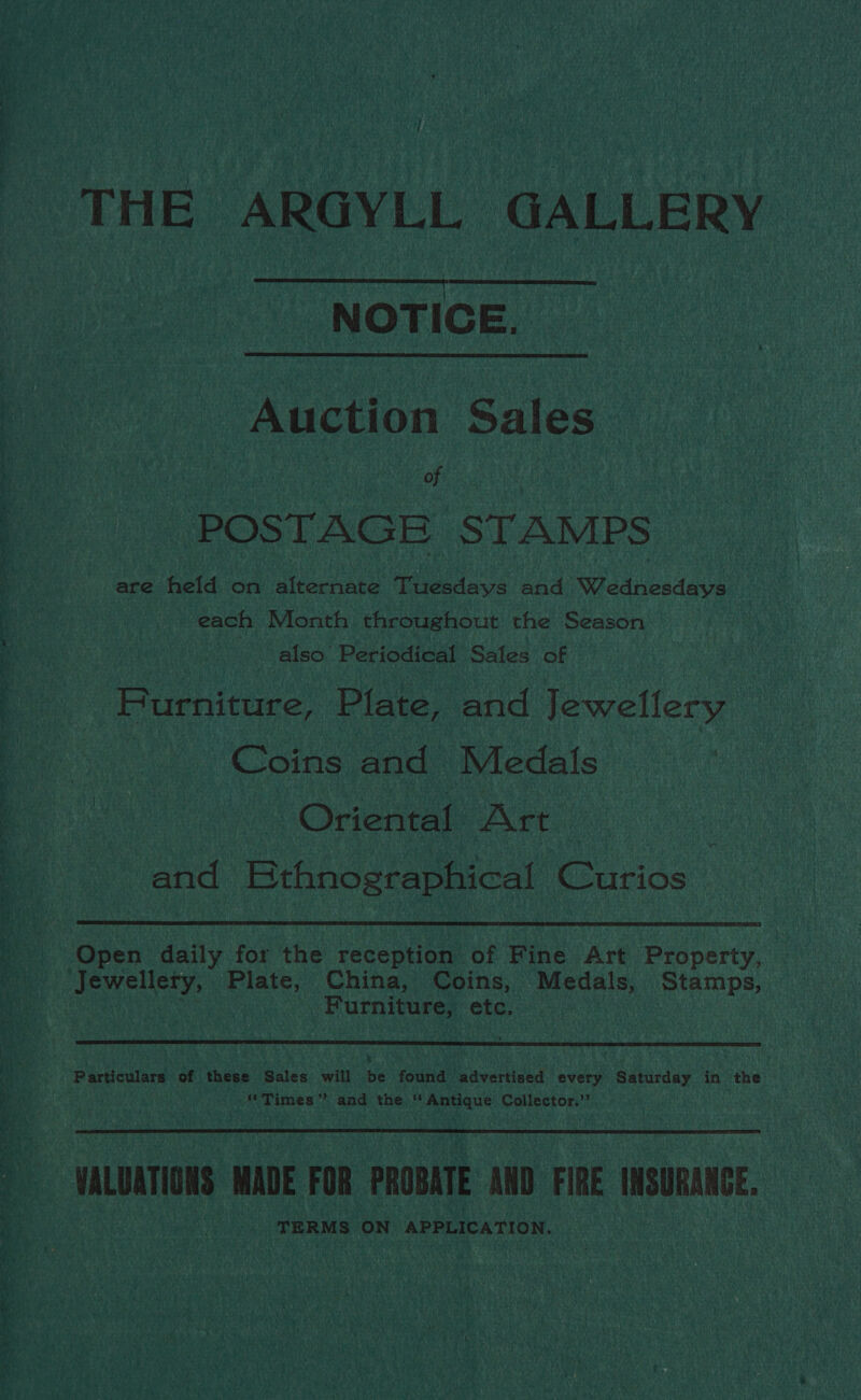 THE ARGYLL GALLERY NOTICE. Auction Sales of POSTAGE STAMPS are held on alternate Tuesdays and Wednesdays each Month. throughout the Season also. Periodical Sales of Purniture, Plate, and Jewellery Coins and Medals Oriental ANtt and Kthnographical Curios  Open daily for the reception of Fine Art Property, Jewellery, Plate, China, Coins, Medals, Stamps, Furniture, etc.  Particulars of these Sales will Hs found advertised every Saturday in the “Times ” and the ‘* Antique Collector,’’ VALUATIONS MADE FOR PROBATE AND FIRE INSURANGE, TERMS ON APPLICATION.