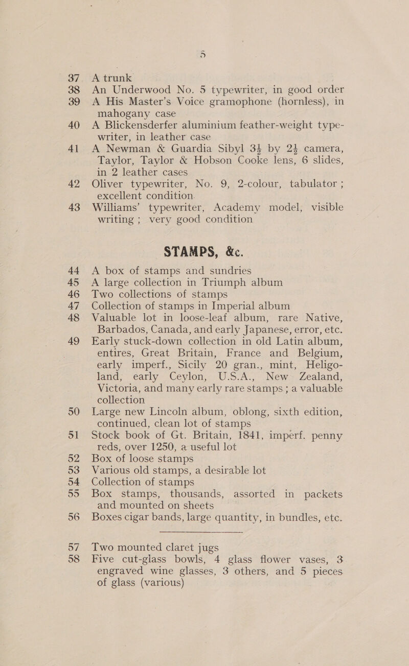 37 38 39 40 4] 42 43 44 45 46 47 48 49 50 a 52 53 o4 55 56 o7 58 pT A trunk An Underwood No. 5 typewriter, in good order A His Master’s Voice gramophone (hornless), in mahogany case A Blickensderfer aluminium feather-weight type- writer, in leather case A Newman &amp; Guardia Sibyl 34 by 2$ camera, Taylor, Taylor &amp; Hobson Cooke lens, 6 slides, in 2 leather cases excellent condition. Williams’ typewriter, Academy model, visible writing ; very good condition STAMPS, &amp;c. A box of stamps and sundries A large collection in Triumph album Two collections of stamps Collection of stamps in Imperial album Valuable lot in loose-leaf album, rare Native, Barbados, Canada, and early Japanese, error, etc. Early stuck-down collection in old Latin album, entires, Great Britain, France and Belgium, early imperf., Sicily 20 gran., mint, Heligo- land; early Ceylon; U.S.A., New Zealand, Victoria, and many early rare stamps ; a valuable collection Large new Lincoln album, oblong, sixth edition, continued, clean lot of stamps Stock book of Gt. Britain, 1841, imperf. penny reds, over 1250, a useful lot Box of loose stamps Various old stamps, a desirable lot Collection of stamps | Box stamps, thousands, assorted in packets and mounted on sheets Boxes cigar bands, large quantity, in bundles, etc. Two mounted claret jugs Five cut-glass bowls, 4 glass flower vases, 3 engraved wine glasses, 3 others, and 5 pieces of glass (various)