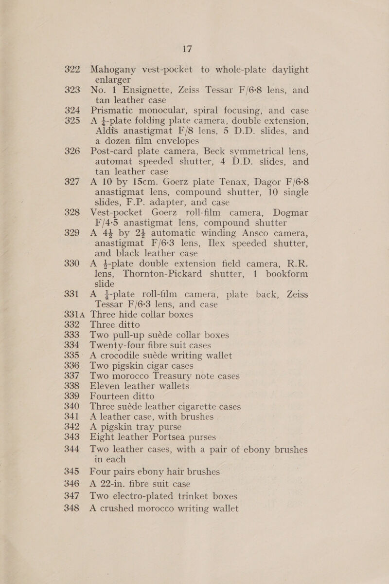 322 323 324 325 326 327 328 329 330 331 O31A 332 333 334 335 336 337 338 339 340 341 342 343 344 345 346 347 348 17 Mahogany vest-pocket to whole-plate daylight enlarger No. 1 Ensignette, Zeiss Tessar F/6-8 lens, and tan leather case Prismatic monocular, spiral focusing, and case A }-plate folding plate camera, double extension, Aldis anastigmat F/8 lens, 5 D.D. slides, and a dozen film envelopes Post-card plate camera, Beck symmetrical lens, automat speeded shutter, 4 D.D. slides, and tan leather case A 10 by 15cm. Goerz plate Tenax, Dagor F/6-8 anastigmat lens, compound shutter, 10 single slides, F.P. adapter, and case Vest-pocket Goerz roll-film camera, Dogmar F/4-5 anastigmat lens, compound shutter A 44 by 24 automatic winding Ansco camera, anastigmat [/6-3 lens, Ilex speeded shutter, and black leather case A 4-plate double extension field camera, R.R. lens, Thornton-Pickard shutter, 1 bookform slide A 4-plate roll-film camera, plate back, Zeiss Tessar F/6-3 lens, and case Three hide collar boxes Three ditto Two pull-up suéde collar boxes Twenty-four fibre suit cases A crocodile suéde writing wallet Two pigskin cigar cases Two morocco Treasury note cases Eleven leather wallets Fourteen ditto Three suéde leather cigarette cases A leather case, with brushes | A pigskin tray purse Eight leather Portsea purses Two leather cases, with a pair of ebony brushes in each Four pairs ebony hair brushes A 22-in. fibre suit case Two electro-plated trinket boxes A crushed morocco writing wallet