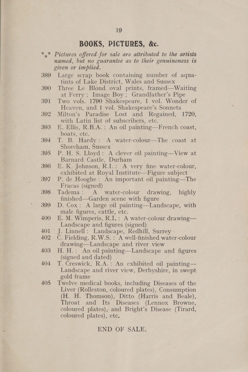 BOOKS, PICTURES, &amp;c. 389 Large scrap book containing number of aqua- tints of Lake District, Wales and Sussex Three Le Blond oval prints, framed—Waiting at Ferry; Image Boy; Grandfather’s Pipe Two vols. 1790 Shakespeare, 1 vol. Wonder of Heaven, and 1 vol. Shakespeare’s Sonnets Milton’s Paradise Lost and Regained, 1720, with Latin list of subscribers, etc. E. Ellis, R.B.A.: An oil painting—French coast, boats, etc. T. B. Hardy: A water-colour—The coast at Shoreham, Sussex P. H. S. Lloyd: A clever oil painting—View at Barnard Castle, Durham EF. K. Johnson, R.I.: A very fine water-colour, exhibited at Royal Institute—Figure subject P. de Hooghe: An important oil painting—The Fracas (signed) | Tadema: A_ water-colour drawing, highly finished—Garden scene with figure D. Cox: A large oil painting—Landscape, with male figures, cattle, etc. E. M. Wimperis, R.I.: A water-colour drawing— Landscape and figures (signed) J« Linnell; Landscape, Kedhill, Surrey C. Fielding, R.W.S.: A well-finished water-colour drawing—-Landscape and river view H. H.: An oil painting—Landscape and figures (signed and dated) T. Creswick, R.A.: An exhibited oil painting— Landscape and river view, Derbyshire, in swept gold frame Twelve medical books, including Diseases of the Liver (Rolleston, coloured plates), Consumption (H. H. Thomson), Ditto {Harris and Beale), Throat and Its Diseases (Lennox Browne, coloured plates), and Bright’s Disease (Tirard, coloured plates), etc. END OF SALE.