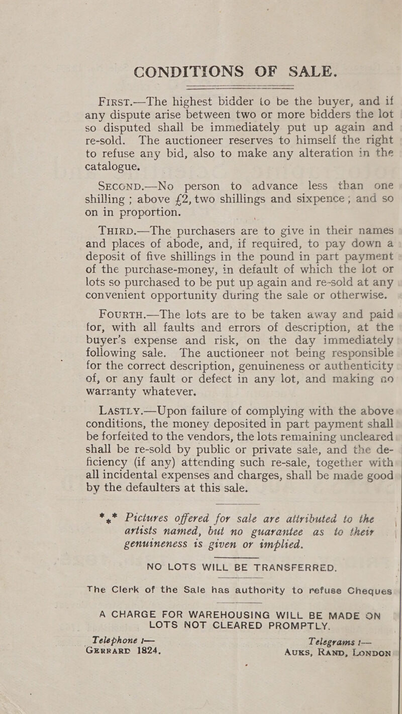    Frrst.—The highest bidder to be the buyer, and if any dispute arise between two or more bidders the lot so disputed shall be immediately put up again and re-sold. The auctioneer reserves to himself the right to refuse any bid, also to make any alteration in the catalogue. SECOND.—No person to advance less than one shilling ; above £2,two shillings and sixpence , and so on in proportion. TuiIRD.—The purchasers are to give in their names and places of abode, and, if required, to pay down a deposit of five shillings in the pound in part payment of the purchase-money, in default of which the lot or lots so purchased to be put up again and re-sold at any convenient opportunity during the sale or otherwise. FourtTH.—The lots are to be taken away and paid for, with all faults and errors of description, at the buyer's expense and risk, on the day immediately following sale. The auctioneer not being responsible for the correct description, genuineness or authenticity of, or any fault or defect in any lot, and making no warranty whatever. LastLy.—Upon failure of complying with the above conditions, the money deposited in part payment shall be forfeited to the vendors, the lots remaining uncleared shall be re-sold by public or private sale, and the de- | ficiency (if any) attending such re-sale, together with all incidental expenses and charges, shall be made good by the defaulters at this sale. *,* Pictures offered for sale are attributed to the artists named, but no guarantee as to thew genuineness 18 given or implied. NO LOTS WILL BE TRANSFERRED. The Clerk of the Sale has authority to refuse Cheques. A CHARGE FOR WAREHOUSING WILL BE MADE ON LOTS NOT CLEARED PROMPTLY. _ Telephone 1— Telegrams 1— GERRARD 1824, Auks, Ranb, LONDON 