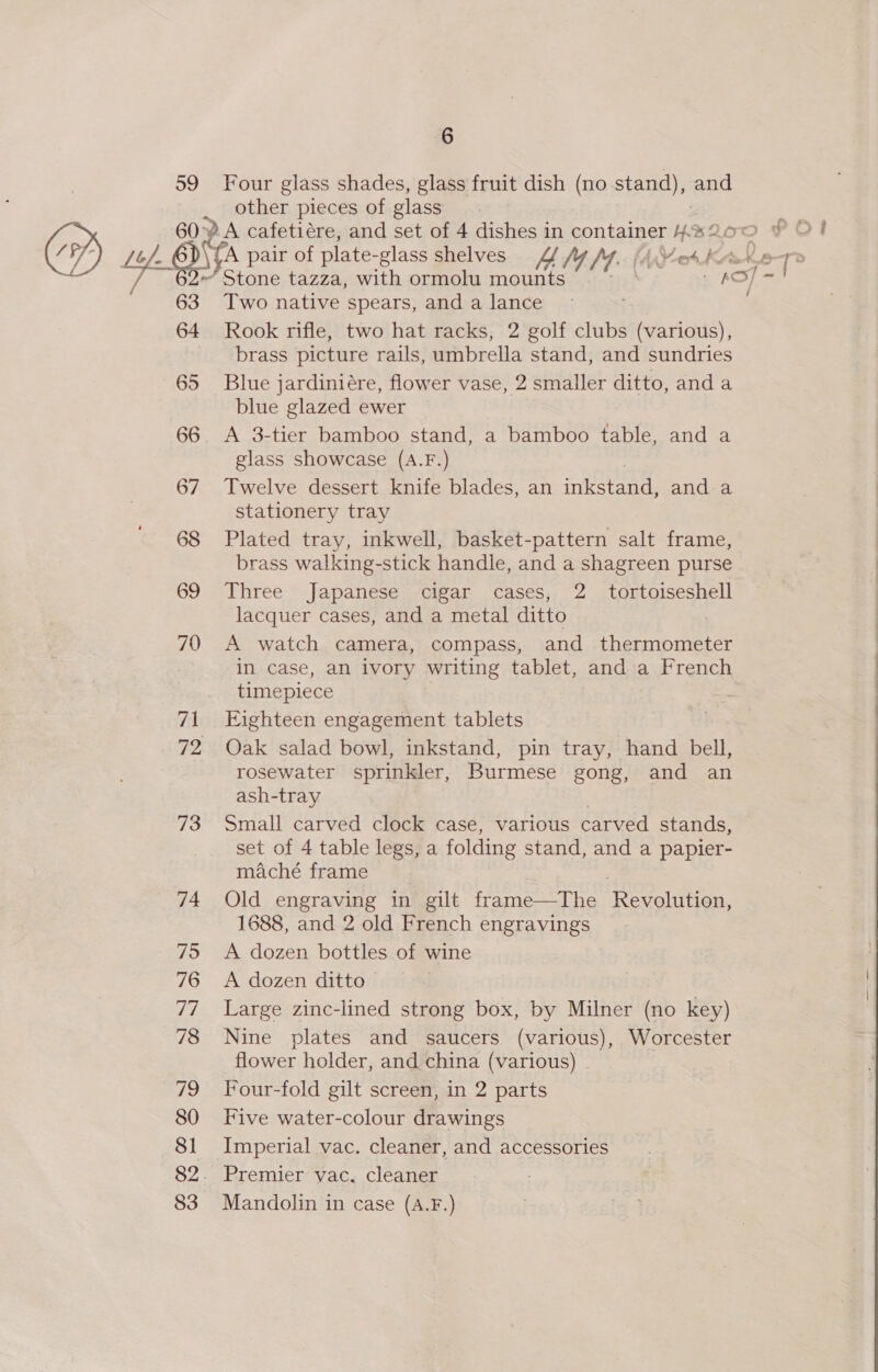 6 59 Four glass shades, glass fruit dish (no stand), and other pieces of glass A pair of plate-glass Shelves MY fy. (AW eth ~ Stone tazza, with ormolu mounts . KC 63 Two native spears, and a lance 64 Rook rifle, two hat racks, 2 golf clubs (various), brass picture rails, umbrella stand, and sundries 65 Blue jardiniére, flower vase, 2 smaller ditto, anda blue glazed ewer 66 A 3-tier bamboo stand, a bamboo table, and a glass showcase (A.F.) 67 Twelve dessert knife blades, an inten anda stationery tray 68 Plated tray, inkwell, basket-pattern salt frame, brass walking-stick handle, and a shagreen purse 69 Three Japanese cigar cases, 2 tortoiseshell lacquer cases, and a metal ditto 7 70 A watch camera, compass, and thermometer in case, an ivory writing tablet, and a French timepiece 71 Eighteen engagement tablets 72 Oak salad bowl, inkstand, pin tray, hand bell, rosewater sprinkler, Burmese gong, and an ash-tray 73 Small carved clock case, various carved stands, maché frame 74 Old engraving in gilt frame—The Perce, 1688, and 2 old French engravings 75 &lt;A dozen bottles of wine 77 Large zinc-lined strong box, by Milner (no key) 78 Nine plates and saucers (various), Worcester flower holder, and china (various) 79 Four-fold gilt screen, in 2 parts 80 Five water-colour drawings 81 Imperial vac. cleaner, and accessories 82. Premier vac. cleaner 83 Mandolin in case (A.F.) 