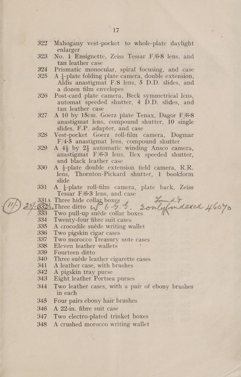  322° Mahogany vest-pocket to whole- -plate daylight enlarger 324 Prismatic monocular, spiral focusing, and case 325 A }-plate folding plate camera, double extension, Aldis anastigmat F/8 lens, 5 D.D. slides, and a dozen film envelopes 326 Post-card plate camera, Beck symmetrical lens, automat speeded shutter, 4 D.D: slides, and 327 A 10 by 15cm. Goerz plate Tenax, Dagor F/6:8 anastigmat lens, compound shutter, 10 single slides, F.P. adapter, and case 328 Vest-pocket Goerz roll-film camera, Dogmar F/4-5 anastigmat lens, compound shutter — 329 A 44 by 24 automatic winding Ansco camera, -anastigmat F/6-3 lens, Ilex speeded shutter, and black leather case 330 &lt;A 4-plate double extension field camera, R.R. lens, Thornton-Pickard shutter, 1 bookform slide , 331 A i-plate roll-film camera, plate back, Zeiss Tessar F/6-3 lens, and case z 5 joo Three hide colla os £ Fo 632\,.Three ditto 6- 4, Bons bar EX ed. Two pull-up suéde ae boxes IK 334 Twenty-four fibre suit cases 335 A crocodile suéde writing wallet 336 Two pigskin cigar cases 337 Two morocco Treasury note cases 338 Eleven leather wallets » 339 Fourteen ditto’ 340 Three suéde leather cigarette cases 341 A leather case, with brushes 342 A pigskin tray purse 343 Eight leather Portsea purses 344 Two leather cases, with a pair of ebony brushes in each 345 Four pairs ebony hair brushes 346 A 22-in. fibre suit case 347 Two electro-plated trinket boxes 348 A crushed morocco writing wallet vin