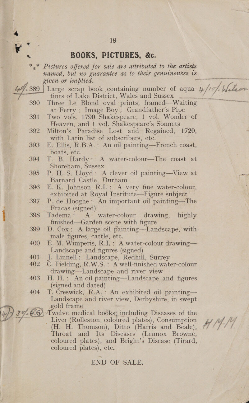 ¥ %\ 19 BOOKS, PICTURES, &amp;c. 403 404 De 39,3) tints of Lake District, Wales and Sussex . at Ferry ; Image Boy; Grandfather’s Pipe Two vols. 1790 Shakespeare, 1 vol. Wonder of Heaven, and 1 vol. Shakespeare’s Sonnets Milton’s Paradise Lost and Regained, 1720, with Latin list of subscribers, etc. E. Ellis, R.B.A.: An oil painting—French coast, boats, etc. T. B. Hardy: A water-colour—The coast at Shoreham, Sussex P. H. S. Lloyd: A clever oil painting—View at Barnard Castle, Durham E. K. Johnson, R.I.: A very fine water-colour, exhibited at Royal Institute—Figure subject P. de Hooghe: An important oil painting—The Fracas (signed) Tadema: A_ water-colour drawing, highly finished—Garden scene with figure D. Cox: A large oil painting—Landscape, with male figures, cattle, Mc. E. M. Wimperis, R. I.: A water-colour drawing— Landscape and figures (signed) J. Linnell: Landscape, Redhill, Surrey C. Fielding, R.W.S.: A well-finished water-colour drawing—Landscape and river view H.H.: An oil painting—Landscape and figures (signed and dated) T. Creswick, R.A.: An exhibited oil painting— Landscape and river view, Derbyshire, in swept gold frame “Twelve medical books; including Diseases of the _ Liver (Rolleston, coloured plates), Consumption _(H. H. Thomson), Ditto (Harris and Beale), Throat and Its Diseases (Lennox Browne, coloured plates), and Bright’s Disease (Tirard, coloured plates), etc. END OF SALE. LPR IOT TAAL II ABC SG phn an f ail “a