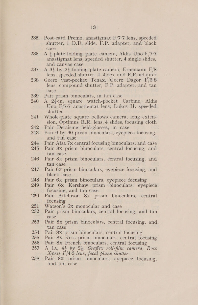  235 Post-card Premo, anastigmat I/7-7 lens, speeded. shutter, 1 D.D. slide, F.P. adapter, and black A 4-plate folding plate camera, Aldis Uno F/7-7. anastigmat lens, speeded shutter, 4 single slides, and canvas case A 34 by 24 folding plate camera, Ernemann F/8 lens, speeded shutter, 4 slides, and F.P. adapter Goerz vest-pocket Tenax, Goerz Dagor F/6°8 lens, compound shutter, F.P. adapter, and tan Pair prism binoculars, in tan case A 24-in. square watch-pocket Carbine, Aldis Uno F/7-7 anastigmat lens, Lukos II. speeded Whole-plate square bellows camera, long exten- sion, Optimus R.R. lens, 4 slides, focusing cloth Pair Deraisme field-glasses, in case Pair 6 by 30 prism binoculars, eyepiece focusing, and tan case Pair Atsa 7X central focusing binoculars, and case Pair 8x prism binoculars, central focusing, and tan case Pair 8x prism binoculars, central focusing, and tan case Pair 6x prism binoculars, eyepiece focusing, and black case Pair 6X prism binoculars, eyepiece focusing Pair 6X Kershaw prism binoculars, eyepiece. focusing, and tan case Pair Aitchison 8x prism binoculars, central focusing Watson’s 6X monocular and case Pair prism binoculars, central focusing, and tan Pair 8x prism binoculars, central focusing, and tan case Pair 8x prism binoculars, central focusing Pair 8x Ross prism binoculars, central focusing Pair 8x French binoculars, central focusing A 1a, 44 by 24, Graflex roll-film camera, Ross X pres [/4-5 lens, focal plane shutter Pair 8x prism binoculars, eyepiece focusing, and tan case