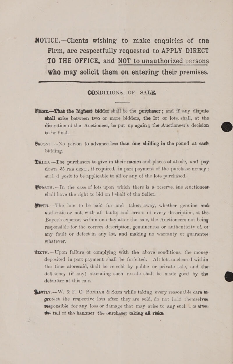 NOTICE.—Clients wishing to make enquiries of the Firm, are respectfully requested to APPLY DIRECT TO THE OFFICE, and NOT to unauthorized persons: who may solicit them on entering their premises.  CONDITIONS OF SALE.  Frest.—That the highest bidder shall be the purchaser ; and if any dispute shall arise between two or more bidders, the lot or lots, shall, at the discretion of the Auctioneer, be put up again; the Auctioneer’s decision to be final. ; Seconp.--No person to advance less than one shilling in the pound at each bidding. ‘SHiRp.—-The purchasers to give in their names and places of abode, and pay: down 25 PER cENT., if required, in part payment of the purchase-money ; such d posit to be applicable to all or any of the lots purchased. Fovatx.—In the case of lots upon which there is a reserve, the Auctioneer shall have the right to bid on tehalf of the Selier. Swtn.—The lots to be paid for and taken away, whether genuine and authentic or not, with all faults aud errors of every description, at the Buyer's expense, within one day after the sale, the Auctioneers not being responsible for the correct description, genuineness or authenticity of, or any fault or defect im any lot, and making no warranty or guarantee whatever. ‘SixtuH.—Upon failure of complying with the above conditions, the money deposited in part payment shall be forfeited. All lots uncleared within the time aforesaid, shall be re-sold by public or private sale, and the deficiency (if any) attending such re-sale shall be made good by the defaalter at this ca-e. Bastiy.—W. &amp; F. C. Bonnam &amp; Sons while taking every reasonable care te protect the respective lots after they are sold, do not lid themselves gesporsibie for any loss or damage that may arise te any such |. ss afvet em. taci of the hammer the ourchaser taking all riske  