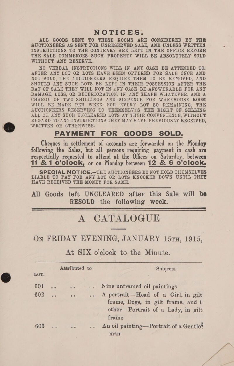 NOTICES. ALL GOODS SENT TO THESE ROOMS ARE CONSIDERED BY THE AUCTIONEERS AS SENT FOR UNRESERVED SALE, AND UNLESS WRITTEN INSTRUCTIONS TO THE CONTRARY ARE LEFT IN THE OFFICE BEFORE THE SALE COMMENCES SUCH PROPERTY WILL BE ABSOLUTELY SOLD WITHOUT ANY RESERVE. NO VERBAL INSTRUCTIONS WILL IN ANY CASE BE ATTENDED TO. AFTER ANY LOT OR LOTS HAVE BEEN OFFERED FOR SALE ONCE AND NOT SOLD, THE AUCTIONEERS REQUIRE THEM TO BE REMOVED, AND SHOULD ANY SUCH LOTS BE LEFT IN THEIR POSSESSION AFTER THE DAY OF SALE THEY WILL NOT IN ANY CASE BE ANSWERABLE FOR ANY DAMAGE, LOSS, OR DETERIORATION, IN ANY SHAPE WHATEVER, AND A CHARGE OF TWO SHILLINGS AND SIXPENCE FOR WAREHOUSE ROOM WILL BE MADE PER WEEK FOR EVERY LOT SO REMAINING, THE AUCTIONEERS RESERVING TO THEMSELVES THE RIGHT OF. SELLING ALL O02 ANY SUCH UXCLEARED LOTS AT THEIR CONVENIENCE, WITHOUT REGARD TO ANY INSTRUCTIONS THEY MAY HAVE PREVIOUSLY RECEIVED, WRITTEN OR GTHERWISE. PAYMENT FOR GOODS SOLD. Cheques in settlement of accounts are forwarded on the Monday following the Sales, but all persons requiring payment in cash are respectfully requested to attend at the Offices on Saturday, between 11 &amp; 1 o’clock, or on Monday between 12 &amp; G O’clock., SPECIAL NOTICE.—THE AUCTIONEERS DO NOT HOLD THEMSELVES LIABLE TO PAY FOR ANY LOT OR LOTS KNOCKED DOWN UNTIL THEY HAVE RECHIVED THE MONEY FOR SAME. All Goods left UNCLEARED after this Sale will be RESOLD the following week. A CATALOGUE On FRIDAY EVENING, JANUARY 157n, 1915, At SIX o’clock to the Minute. |    Attributed to Subjects, LOT. 3 60l .. .. .. Nine unframed oil paintings COZ x os .. A portrait—Head of a Girl, in gilt frame, Dogs, in gilt frame, and L other—Portrait of a Lady, in gilt frame 603... ae .. Anoil painting—Portrait of a Gentle* man