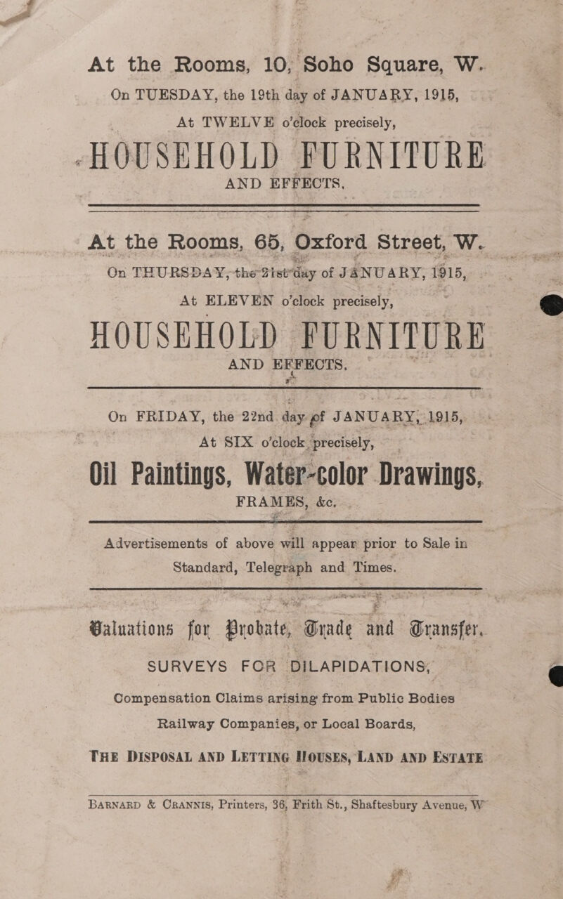 On TUESDAY, the 19th day of JANUARY, 1915, At TWELVE o'clock precisely, HOUSEHOLD FURNITURE AND EFFECTS. On T HURSDAY, the ist day of JaNUARY, 1815, At ELEVEN o'clock precisely, HOUSEHOLD PURNITURE AND ere: Sob On FRIDAY, the 22nd ae J ANUARY, 1915, | ! At SIX o'clock. precisely, Oil Paintings, Water-color Drawings, FRAMES, dc.  Advertisements of above will appear prior to Sale in Standard, Telegraph and ‘Times. pe im 2 7 e bs Baluations for Probate, ‘anit ai Transfer, SURVEYS FOR DILAPIDATIONS, Compensation Claims arising from Public Bodies Railway Companies, or Local Boards, THE DISPOSAL AND LETTING G HOUSES, ‘LAND AND ESTATE BARNARD &amp; CRANNIS, Printers, 36, Frith St., Shaftesbury Avenue, W  