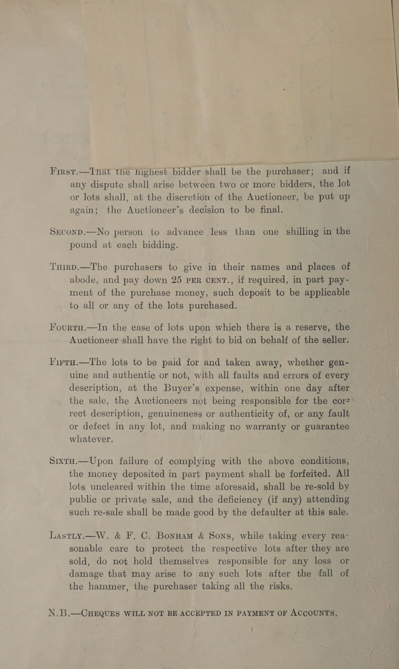 First.—Tnat the highest bidder shall be the purchaser; and if any dispute shall arise between two or more bidders, the lot or lots shall, at the discretion of the Auctioneer, be put up again; the Auctioneer’s decision to be final. Sxconp.—No person to advance less than one shilling in the pound at each bidding. THirD.—The purchasers to give in their names and places of abode, and pay down 25 PER CENT., if required, in part pay- ment of the purchase money, such deposit to be applicable to all or any of the lots purchased. FourtuH.—In the case of lots upon which there is a reserve, the Auctioneer shall have the right to bid on behalf of the seller. Firra.—The lots to be paid for and taken away, whether gen- uine and authentic or not, with all faults and errors of every description, at the Buyer’s expense, within one day after the sale, the Auctioneers not being responsible for the cor&gt; rect description, genuineness or authenticity of, or any fault or defect in any lot, and making no warranty or guarantee whatever. | | SixtH.—Upon failure of complying with the above conditions, the money deposited in part payment shall be forfeited. All lots uncleared within the time aforesaid, shall be re-sold by public or private sale, and the deficiency (if any) attending such re-sale shall be made good by the defaulter at this sale. Lastty.—W. &amp; F. C. Bonnam &amp; Sons, while taking every rea- sonable care to protect the respective lots after they are sold, do not hold themselves responsible for any loss or damage that may arise to any such lots after the fall of the hammer, the purchaser taking all the risks. N.B.—CHEQUES WILL NOT BE ACCEPTED IN PAYMENT OF ACCOUNTS,