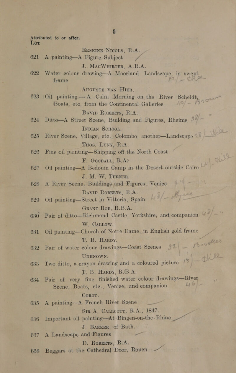 Lor 621 630 631 637 638 ERSKINE Nicous, R.A. A painting—A Figure Subject ff J. MacWurrrter, A.R.A. Water colour drawing—A Moorland peo sEe: in paige frame | AUGUSTE VAN HIER, ‘Boats, ete, from the Continental Galleries Davip Roperts, R.A. Ditto—A Street Scene, Butetine and Figures, Rheims ~ INDIAN SCHOOL, River Scene, Village, etc., Colombo, another THos, Luny, R.A. Fine oil paintine—Shipping off the North Coast FE, Goopatu, R.A? | Oil painting—A Bedouin Camp in the Desert outside Cairo © J. M. W. TurRNER. A River Scene, Buildings and Figures, Venice  Landscape © Davip Rogperts, R.A. Oil paintinge—Street in Vittoria, Spain GRANT Rog, R.B.A. W. CaLLow. Oil painting—Church of Notre Dame, in English gold frame T. B. Harpy. ke Pair of water colour drawings—Coast Scenes 32. — /9°°” UNKNOWN. Two ditto, a crayon drawing and a coloured picture Te Bu erarpy RBA. Pair of very fine finished water colour drawings—River Scene, Boats, ete., Venice, and companion Coror. A painting-—-A French River Scene Sir A. Catucott, R.A., 1847. - Important oil painting—At Bingen-on-the-Rhine ~~ J. Barger, of Bath. A Landscape and Figures - D. Roperts, R.A. Beggars at the Cathedral Door, Rouen og