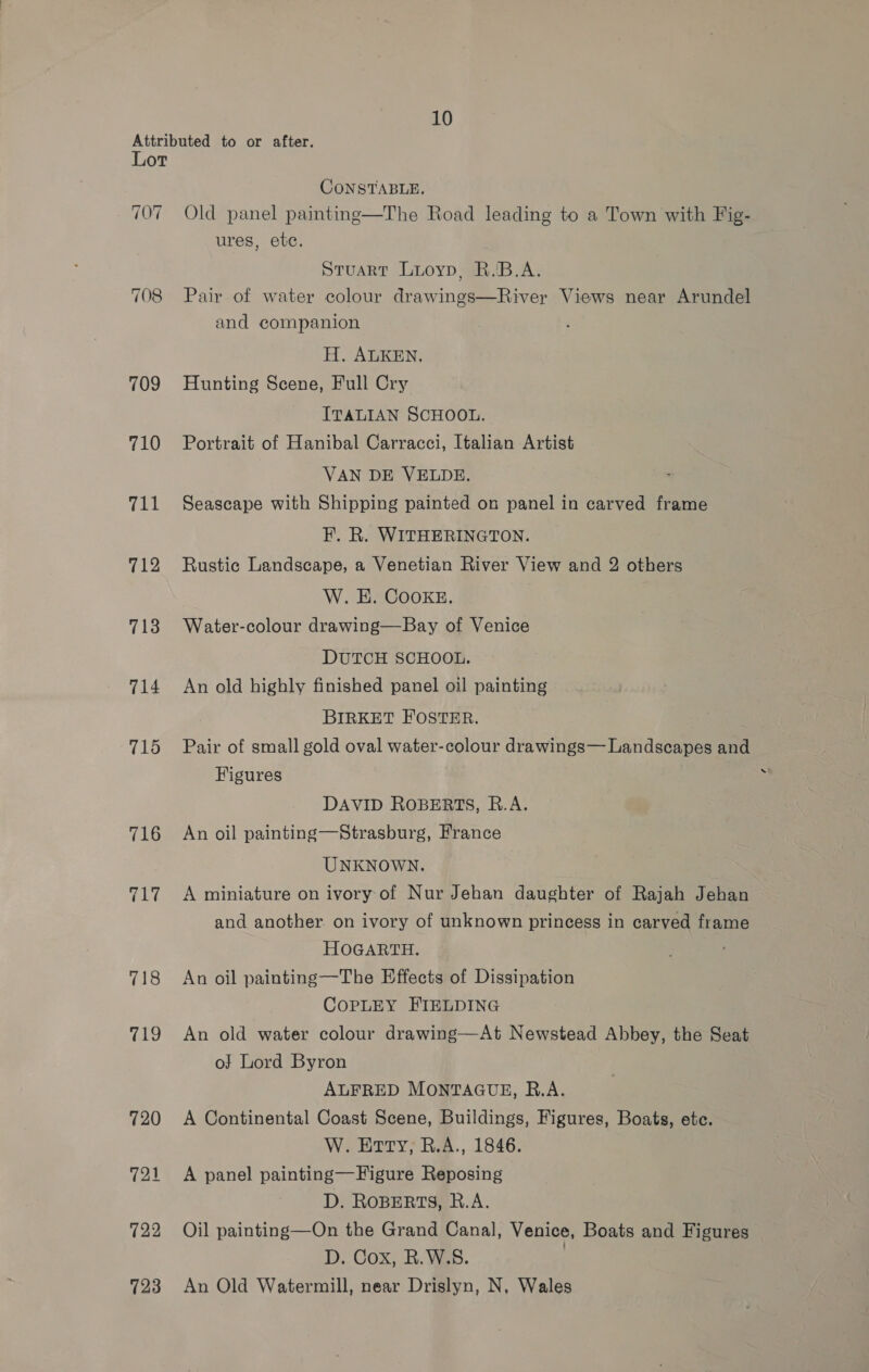 Attributed to or after. Lot CONSTABLE. 707 Old panel painting—The Road leading to a Town with Fig- ures, etc. Stuart Luoyp, R.B.A. 708 Pair of water colour drawings—River Views near Arundel and companion H. ALKEN, 709 Hunting Scene, Full Cry ITALIAN SCHOOL. 710 Portrait of Hanibal Carracci, Italian Artist VAN DE VELDE. 711 Seascape with Shipping painted on panel in carved frame F. R. WITHERINGTON. 712 Rustic Landscape, a Venetian River View and 2 others W. HE. COOKE, 713 Water-colour drawing—Bay of Venice DUTCH SCHOOL. 714 An old highly finished panel oil painting BIRKET FOSTER. 715 Pair of small gold oval water-colour drawings— Landscapes and Figures : DAVID ROBERTS, R.A. 716 An oil painting—Strasburg, France UNKNOWN. 717 A miniature on ivory of Nur Jehan daughter of Rajah Jehan and another on ivory of unknown princess in carved frame HOGARTH. 718 An oil painting—The Effects of Dissipation CoPpLEY FIELDING 719 An old water colour drawing—At Newstead Abbey, the Seat o} Lord Byron ALFRED MONTAGUE, R.A. 720 A Continental Coast Scene, Buildings, Figures, Boats, etc. W. Erry; R.A., 1846. 721 A panel painting—Figure Reposing D. ROBERTS, R.A. 722 Oil painting—On the Grand Canal, Venice, Boats and Figures D. Cox, R.W.S. ) 723 An Old Watermill, near Drislyn, N, Wales