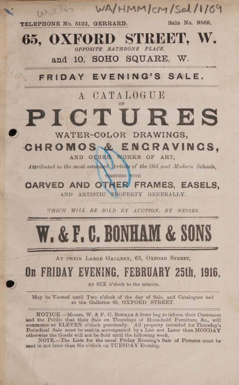 NM wee WALTHMM Ice [Sek M/O1- os TELEPHONE No. 5122, GERRARD. Sale No. 9569, 65, OXFORD STREET, W. OPPOSITE RATHBONE PLACE. 4 and 10, SOHO SQUARE, W.    * FRIDAY EVENING’S SALE. A CATALOGUE PICTURES o&gt; WATER-COLOR DRAWINGS, ENCRAVINGS, Roe OF ART, of the Old and Modern Schools,     CARVED AND AND ARTISTIC ER’ FRAMES, EASELS, OPERTY GENERALLY.  WHICH WILL BE SOLD BY AUVCTION, BY MESSRS. W. &amp;F.C, BONHAM &amp; SONS. AT THEIR LarGE GALLERY, 65, OxForD STREET, On FRIDAY EVENING, FEBRUARY 25th, 1916, oe At SIX o’clock to the minute.    May be Viewed until Two o’clock of the day of Sale, and Catalogues had at the Galleries 65, OXFORD STREET,    NOTICE, —Messrs, W. &amp; F. C. Bonnam &amp; Sons beg to inform their Customers and the Public that their Sale on Thursdays of Household Furniture, &amp;c., will commence at HLEVEN o’clock punctually. All property intended for Thursday’s Periodical Sale must be sentin accompanied bya List not Later than MONDAY otherwise the Goods will not be Sold until the following week. NOTE.—The Lists for the usual Friday Evening’s Sale of Pictures must be sent in not later than Six o’clock on TUESDAY Evening, oe