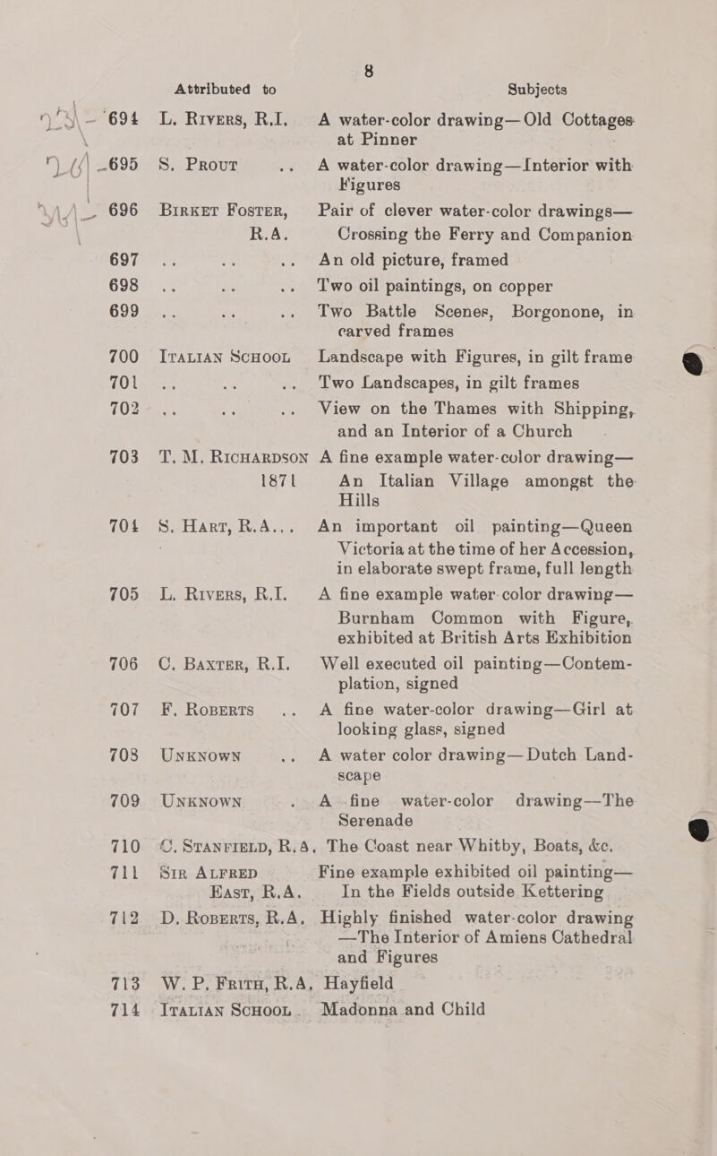 700 701 702 703 704 705 706 707 708 709 710 711 712 713 714 Attributed to L. Rivers, R.I. S. Prout BirkeET Foster, R.A. ITALIAN SCHOOL T. M. RicHARDSON 1871 S. Hart, R.A... L. Rivers, R.I. C, Baxter, R.I. F, RoBErts UNKNOWN UNKNOWN ©, STANFIELD, R.4, Sin ALFRED East, R.A. D. Roperts, R.A. W.. P, Frita, R.A, Subjects A water-color drawing—Old Cottages at Pinner A water-color drawing—Interior with Figures Pair of clever water-color drawings— Crossing the Ferry and Companion An old picture, framed Two oil paintings, on copper Two Battle Scenes, Borgonone, in carved frames Landscape with Figures, in gilt frame Two Landscapes, in gilt frames View on the Thames with Shipping, and an Interior of a Church A fine example water-culor drawing— An Italian Village amongst the Hills An important oil painting—Queen Victoria at the time of her Accession, in elaborate swept frame, full length A fine example water. color drawing— Burnham Common with Figure, exhibited at British Arts Exhibition Well executed oil painting—Contem- plation, signed A fine water-color drawing—Girl at looking glass, signed A water color drawing— Dutch Land- scape A -fine water-color drawing-—The Serenade The Coast near Whitby, Boats, &amp;c. Fine example exhibited oil painting— In the Fields outside Kettering Highly finished water-color drawing —The Interior of Amiens Cathedral and Figures Hayfield Madonna and Child  