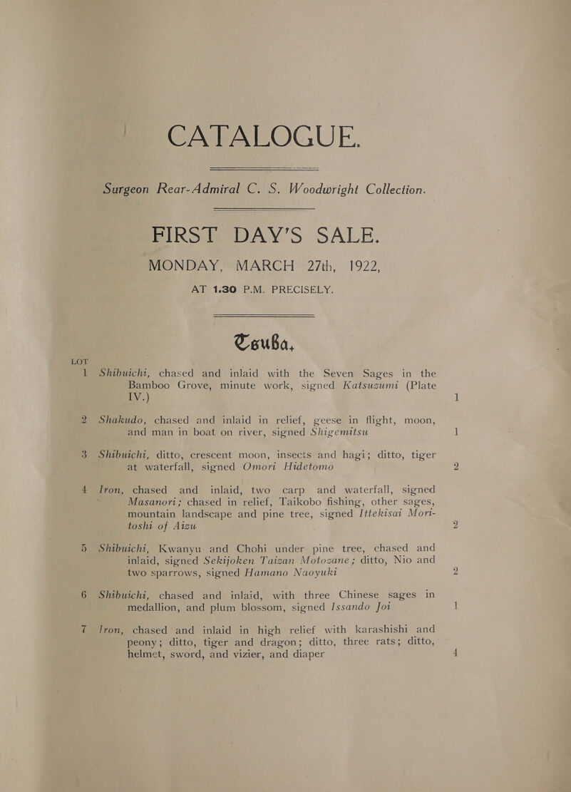 LOT Surgeon Rear-Admiral C. S. Woodwright Collection.  SIRS DAY'S SALE. MONDAY, MARCH 27th, 1922, CTouba, Shibuichi, chased and inlaid with the Seven Sages in the Bamboo Grove, minute work, signed Katsuzumi (Plate LY} Shakudo, chased and inlaid in relief, geese in flight, moon, and man in boat on river, signed Shigemitsu Shibuichi, ditto, crescent moon, insects and hagi; ditto, tiger at waterfall, signed Omori Hidetomo Masanori; chased in relief, Taikobo fishing, other sages, mountain landscape and pine tree, signed Ittekisat Mort- toshi of Aizu Shibuichi, Kwanyu and Chohi under pine tree, chased and inlaid, signed Sekijoken Taizan Motozane ; ditto, Nio and two sparrows, signed Hamano Naoyuki Shibuichi, chased and inlaid, with three Chinese sages in medallion, and plum blossom, signed Issando Jot Iron, chased and inlaid in high relief with karashishi and peony; ditto, tiger and dragon; ditto, three rats; ditto, helmet, sword, and vizier, and diaper