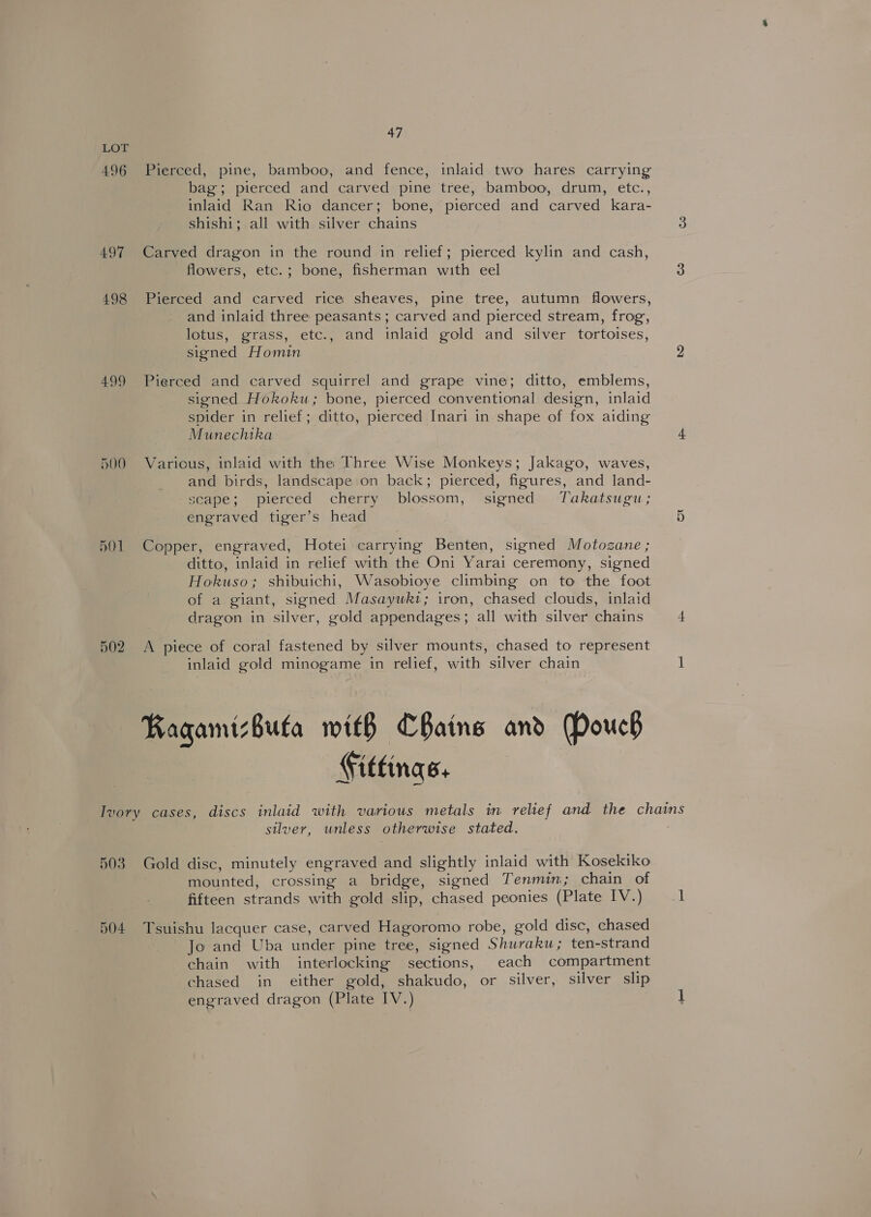 496 497 498 499 500 5O1 502 47 Pierced, pine, bamboo, and fence, inlaid two hares carrying bag; pierced and carved pine tree, bamboo, drum, etc., inlaid Ran Rio dancer; bone, pierced and carved kara- shishi; all with silver chains Carved dragon in the round in relief; pierced kylin and cash, flowers, etc.; bone, fisherman with eel Pierced and carved rice sheaves, pine tree, autumn flowers, and inlaid three peasants ; carved and pierced stream, frog, lotus, grass, etc., and inlaid gold and silver tortoises, signed Homin Pierced and carved squirrel and grape vine; ditto, emblems, signed Hokoku; bone, pierced conventional design, inlaid spider in relief; ditto, pierced Inari in shape of fox aiding Munechika Various, inlaid with the Three Wise Monkeys; Jakago, waves, and birds, landscape on back; pierced, figures, and land- scape; pierced cherry blossom, signed Takatsugu; engraved tiger’s head Copper, engraved, Hotei carrying Benten, signed Motozane ; ditto, inlaid in relief with the Oni Yarai ceremony, signed Hokuso; shibuichi, Wasobioye climbing on to the foot of a giant, signed Masaywk1; iron, chased clouds, inlaid dragon in silver, gold appendages; all with silver chains A piece of coral fastened by silver mounts, chased to represent inlaid gold minogame in relief, with silver chain Ragamizbuta with CBaine and Douch Fittings. 503 504 silver, unless otherwise stated. Gold disc, minutely engraved and slightly inlaid with Kosekiko mounted, crossing a bridge, signed Tenmin; chain of fifteen strands with gold slip, chased peonies (Plate IV.) Tsuishu lacquer case, carved Hagoromo robe, gold disc, chased Jo and Uba under pine tree, signed Shuraku; ten-strand chain with interlocking sections, each compartment chased in either gold, shakudo, or silver, silver slip engraved dragon (Plate IV.)