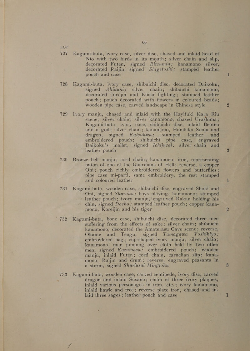 727 728 729 730 731 733 % 66 Kagami-buta, ivory case, silver disc, chased and inlaid head of Nio with two birds in its mouth; silver chain and slip, decorated Futen, signed Ritsumin; kanamono silver, decorated Raijin, signed Shigetoshi; stamped leather pouch and case Kagami-buta, ivory case, shibuichi. disc, decorated Daikoku, signed Akikuni; silver chain; shibuichi kanamono, decorated Jurojin and Ebisu fighting; stamped leather pouch; pouch decorated with. flowers in coloured beads; wooden pipe case, carved landscape in Chinese style Ivory manju, chased and inlaid with the Hayifuki Kara Riu scene; silver chain; silver kanamono, chased Urashima; Kagami-buta, ivory case, shibuichi disc, inlaid Benten and a god; silver chain; kanamono, Handaka Sonja .and dragon, signed Katsuhira; stamped leather © and embroidered pouch; shibuichi pipe case, engraved Daikoku’s mallet, signed Ichtjusat; silver chain and ‘eather pouch Bronze bell manju; cord chain; kanamono, iron, representing baton of one of the Guardians of Hell; reverse, a copper Oni; pouch richly embroidered flowers and _ butterflies; pipe case mi-parti, same embroidery, the rest stamped and coloured leather Kagami-buta, wooden case, shibuichi disc, engraved Shoki and Oni, signed Shuraku; boys playing, kanamono; stamped leather pouch; ivory manju, engraved Rakan holding his chin, signed Dosho; stamped leather pouch; copper kana- mono, Koreijin and his tiger Kagami-buta, bone case, shibuichi disc, decorated three men suffering from the effects of sake; silver chain; shibuichi kanamono, decorated the Amaterasu Cave scene; reverse, Okame and Tengu, signed Tamagawa Yoshikiyo; embro‘dered bag; cup-shaped ivory manju; silver chain; kanamono, man jumping over cloth held by two other men, signed Kazumasa; embroidered pouch; wooden manju, inlaid Futen; cord chain, carnelian slip; kana- mono, Raijin and. drum; reverse, engraved peasants in a storm, signed Shuriusait Mingtoku Kagami-buta, wooden case, carved centipede, ivory disc, carved dragon and inlaid Susano; chain of three ivory plaques, inlaid various personages ‘n iron, etc.; ivory kanamono, inlaid hawk and tree; reverse plate iron, chased and in- laid three sages; leather pouch and case .