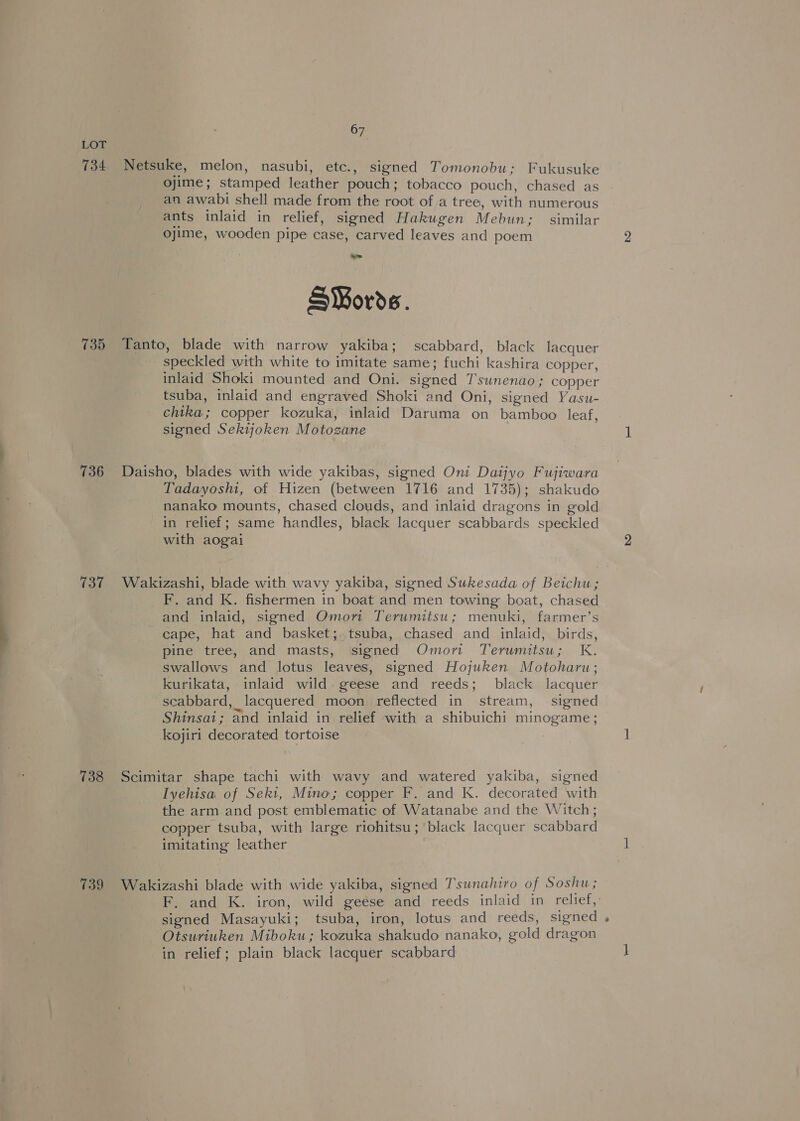 LOT 734 Netsuke, melon, nasubi, etc., signed Tomonobu; Fukusuke ojime; stamped leather pouch; tobacco pouch, chased as an awabi shell made from the root of a tree, with numerous ants inlaid in relief, signed Hakugen Mebun; similar ojime, wooden pipe case, carved leaves and poem oe S¥ords. 735 Tanto, blade with narrow yakiba; scabbard, black lacquer speckled with white to imitate same; fuchi kashira copper, inlaid Shoki mounted and Oni. signed Tsunenao; copper tsuba, inlaid and engraved Shoki and Oni, signed Yasu- chika; copper kozuka, inlaid Daruma on bamboo leaf, signed Sekijoken Motozane 736 Daisho, blades with wide yakibas, signed Oni Datjyo Fujiwara Tadayoshi, of Hizen (between 1716 and 1735); shakudo nanako mounts, chased clouds, and inlaid dragons in gold in relief; same handles, black lacquer scabbards speckled with aogai 737 Wakizashi, blade with wavy yakiba, signed Sukesada of Beichu ; F. and K. fishermen in boat and men towing boat, chased and inlaid, signed Omori Terumitsu; menuki, farmer’s cape, hat and basket;.tsuba, chased and inlaid, birds, pine tree, and masts, signed Omort Terumitsu; K. swallows and lotus leaves, signed Hojuken Motoharu; kurikata, inlaid wild. geese and reeds; black lacquer scabbard, lacquered moon reflected in stream, signed Shinsai; and inlaid in relief with a shibuichi minogame; kojiri decorated tortoise : 738 Scimitar shape tachi with wavy and watered yakiba, signed Iyehisa of Seki, Mino; copper F. and K. decorated with the arm and post emblematic of Watanabe and the Witch; copper tsuba, with large riohitsu; black lacquer scabbard imitating leather 739 Wakizashi blade with wide yakiba, signed Tsunahiro of Soshu; F. and K. iron, wild geése and reeds inlaid in relief, signed Masayuki; tsuba, iron, lotus and reeds, signed . Otsuriuken Miboku; kozuka shakudo nanako, gold dragon in relief; plain black lacquer scabbard