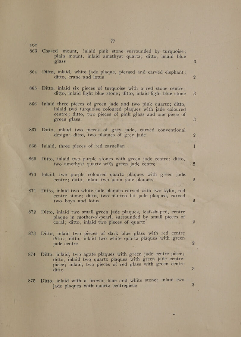 863 864 865 866 867 568 869 870 871 872 873 874 875 77 Chased mount, inlaid pink stone surrounded by turquoise; plain mount, inlaid amethyst quartz; ditto, inlaid blue glass Ditto, inlaid, white jade plaque, piereed and carved elephant; ditto, crane and lotus Ditto, inlaid six pieces of turquoise with a red stone centre; ditto, inlaid light blue stone; ditto, inlaid light blue stone Inlaid three pieces of green jade and two pink quartz; ditto, inlaid two turquoise coloured plaques with jade coloured centre; ditto, two pieces of pink glass and one piece of green glass Ditto, inlaid two pieces of grey jade, carved conventional design; ditto, two plaques of grey jade Inlaid, three pieces of red carnelian Ditto, inlaid two purple stones with green jade centre; ditto, two amethyst quartz with green jade centre Inlaid, two purple coloured quartz plaques with green jade centre; ditto, inlaid two plain jade plaques Ditto, inlaid two white jade plaques carved with two kylin, red centre stone; ditto, two mutton fat jade plaques, carved two boys and lotus Ditto, inlaid two small green jade plaques, leaf-shaped, centre plaque in mother-o’-pearl, surrounded by small pieces of coral; ditto, inlaid two pieces of quartz Ditto, inlaid two pieces of dark blue glass with red centre ditto; ditto, inlaid two white quartz plaques with green jade centre Ditto, inlaid, two agate plaques with green jade centre piece; ditto, inlaid two quartz plaques with green jade centre- piece; inlaid, two pieces of red glass with green centre ditto Ditto, inlaid with a brown, blue and white stone; inlaid two jade plaques with quartz centrepiece