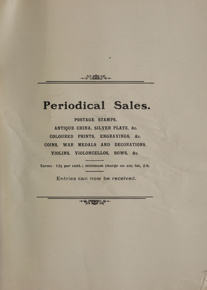 Periodical Sales. POSTAGE STAMPS, ANTIQUE CHINA, SILYER PLATE, &amp;. COLOURED PRINTS, ENGRAVINGS, &amp;c. COINS, WAR MEDALS AND DECORATIONS. VIOLINS, YIOLONCELLOS, BOWS, &amp;. Terms: 124 per cent.; minimum Charge on any lot, 2/6. Entries can now be received. ~ Se Boe