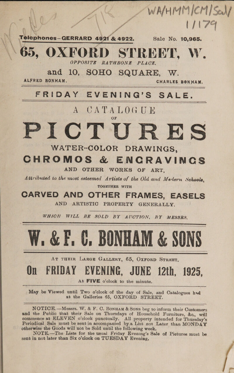 aA AN 7 WNHMMICH]Sedf 3 ae 2 H ra ( / Ga ‘ ba? * - ae Yd VS i 4 Pa eh ria Ae of Telephones—GERRARD 4921 &amp; 4922. Sale No. 10,965. er sen ere nS ; \\ 65, OXFORD STREET, W. OPPOSITE RATHBONE PLACE, and 10, SOHO SQUARE, W. ALFRED BONHAM. CHARLES BONHAM. FRIDAY EVENING’S SALE.      PICTURES WATER-COLOR DRAWINGS, CHROMOS &amp; ENGRAVINGS AND OTHER WORKS OF ARI, Attributed to the most esteemed Artists of the Old and Modern Schools, TOGETHER WITH CARVED AND OTHER FRAMES, EASELS AND ARTISTIC PROPERTY GENERALLY. WHICH WILL BE SOLD BY AUCTION, BY MESSRS. W. &amp;F. C, BONHAM &amp; SONS AT THEIR LARGE GaLuEry, 65, OxrorD STREET, On FRIDAY EVENING, JUNE 12th, 1925, At FIVE o’clock to the minute.       a May be Viewed until Two o’clock of the day of Sale, and Catalogues had at the Galleries 65, OXFORD STREET,      NOTICK.—Messrs. W. &amp; F. C. Bonnam &amp; Sons beg to inform their Customers and the Public that their Sale on Thursdays of Household Furniture, &amp;c., will commence at ELEVEN o’clock punctually. All property intended for Thursday’s Periodical Sale must be sentin accompanied by.a List not Later than MONDAY otherwise the Goods will not be Sold until the following week, NOTE.—The Lists for the usual Friday Hvening’s Sale of Pictures must be sent in not later than Six o’clock on TUESDAY Evening,