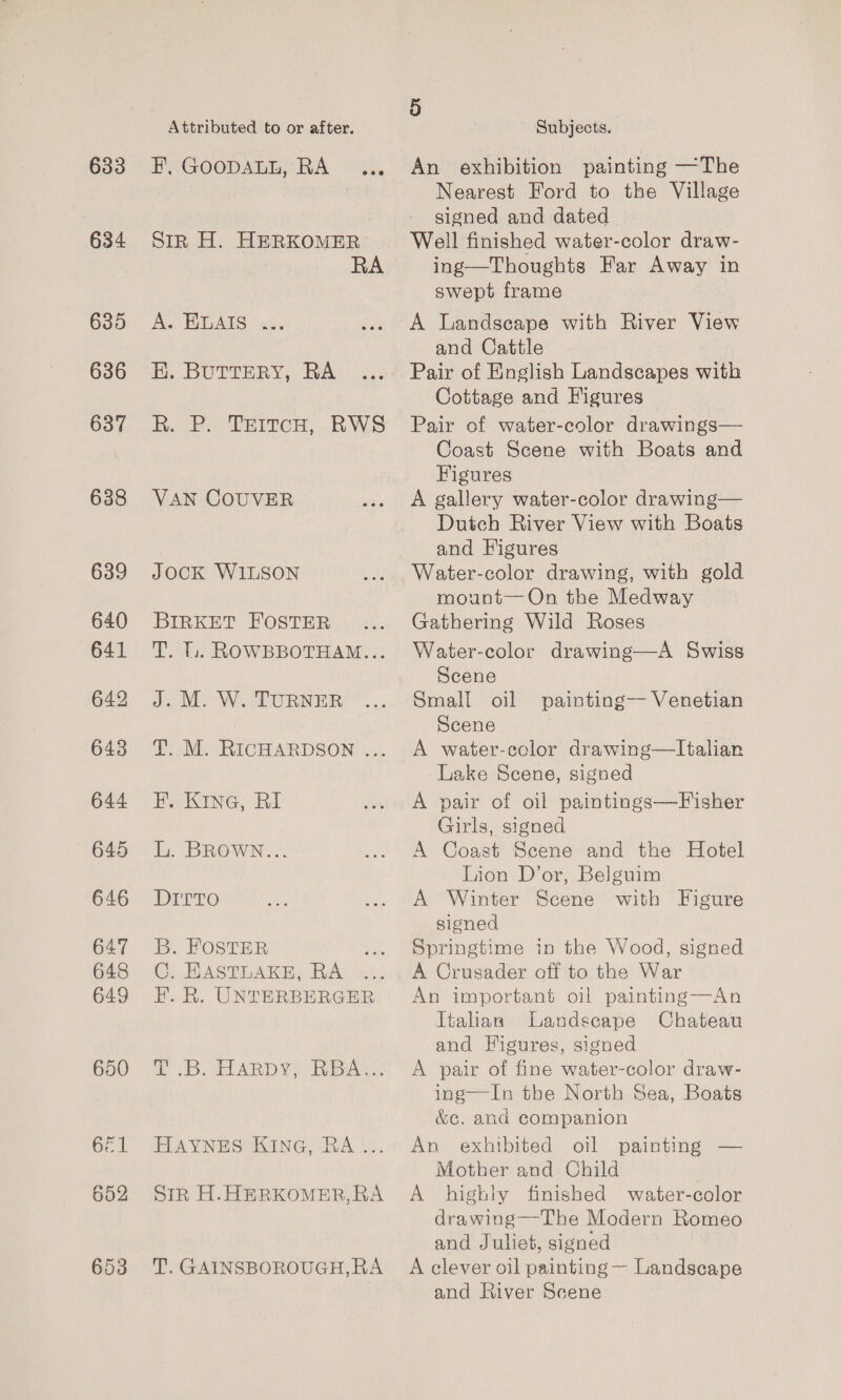 633 634 635 636 637 638 639 640 641 642 643 644 645 646 647 648 649 Attributed to or after. BPYGOODARLS RA °S., Sin H. HERKOMER RA Ae HGAIS eis EH. BUTTERY, RA R. 2. TeitcH, RWS VAN COUVER JOCK W1LSON BIRKET FOSTER T. l.. ROWBBOTHAM... J. M. W. TURNER T. M. RICHARDSON ... F. KING, RI L. BROWN... Rito B. FOSTER C. HASTLAKE, RA FE. R. UNTERBERGER it B. HARDY RBA. HAYNES KING, RA ... SiR H.HERKOMER,RA T. GAINSBOROUGH, RA 5 Subjects. An exhibition painting —The Nearest Ford to the Village signed and dated Well finished water-color draw- ing—Thoughts Far Away in swept frame A Landscape with River View and Cattle Pair of English Landscapes with Cottage and Figures Pair of water-color drawings— Coast Scene with Boats and Figures A gallery water-color drawing— Dutch River View with Boats and Figures Water-color drawing, with gold mount—On the Medway Gathering Wild Roses Water-color drawing—A Swiss Scene Small oil Scene A water-ccolor drawing—lItalian -Lake Scene, signed A pair of oil paintings—Fisher Girls, signed A Coast Scene and the Hotel Lion D’or, Belguim A Winter Scene with Figure signed Springtime in the Wood, signed A Crusader off to the War An important oil painting—An Italian Landscape Chateau and Figures, signed A pair of fine water-color draw- ing—In the North Sea, Boats &amp;¢. and companion An exhibited oil painting — Motber and Child A highly finished water-color drawing—The Modern Romeo and Juliet, signed A clever oil painting — Landscape and River Scene painting— Venetian