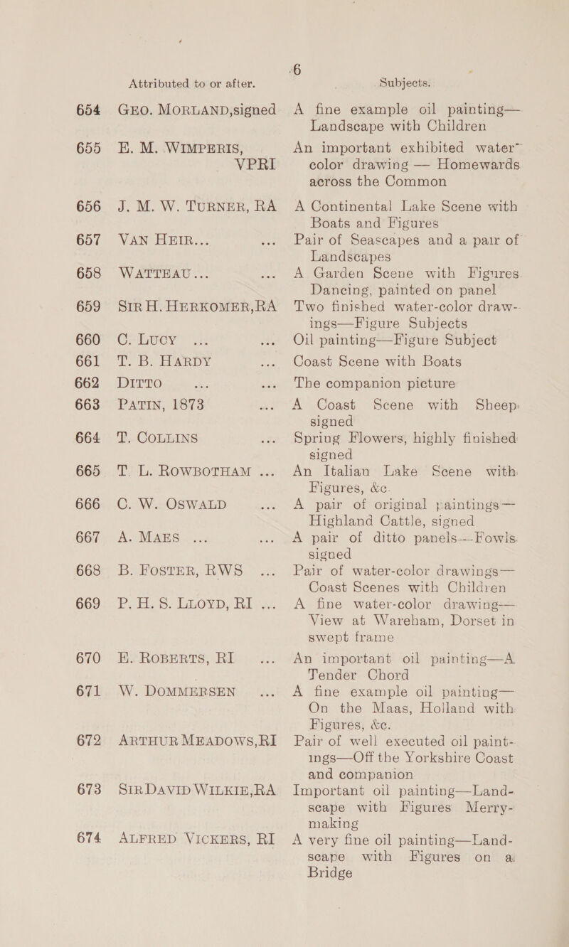 654 655 656 657 658 659 660 661 662 663 664 665 666 667 668 669 670 671 672 673 674 Attributed to or after. GEO. MORLAND, signed EK. M. WIMPERIS, VPRI J. M. W. TURNER, RA VAN HEIR... WATTEAU... Str H. HERKOMER,RA C. Lucy i 1D. ARDY DITTO PATIN, 1873 T. COLLINS T. L. ROWBOTHAM ... C. W. OSWALD A. MAES B. Foster, RWS PLES: Oe, Riva. EK. RoBERTS, RI W. DOMMERSEN ARTHUR MEADOWS,RI StR DAVID WILKIE,RA ALFRED VICKERS, RI Subjects. A fine example oil painting— Landscape with Children An important exhibited water™ color drawing — Homewards across the Common A Continental Lake Scene with Boats and Figures Pair of Seascapes and a pair of Landscapes A Garden Scene with Figures Dancing, painted on panel Two finished water-color draw-- ings—Figure Subjects Oil painting—Figure Subject Coast Scene with Boats The companion picture A Coast Scene with Sheep: signed Spring Flowers, highly finished signed An Italian Lake Scene with Figures, &amp;c. A pair of original paintings— Highland Cattle, signed A pair of ditto panels——Fowls. signed Pair of water-color drawings— Coast Scenes with Children A fine water-color drawing-— View at Wareham, Dorset in swept frame An important oil painting—A Tender Chord A fine example oil painting— On the Maas, Holland with Figures, &amp;e. Pair of well executed oil paint- ings—Off the Yorkshire Coast and companion Important oil painting—Land- scape with Figures Merry- making A very fine oil painting—Land- scape with Figures on a Bridge