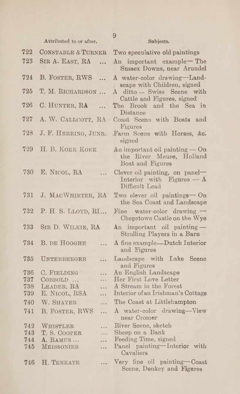 722 723 124 725 726 127 728 729 730 731 732 733 134 739 736 737 738 739 740 T41 742 743 744 745 746 Attributed to or after. CONSTABLE &amp; TURNER SIR A. EAST, RA B. FOSTER, RWS T. M. RICHARDSON ... C. HUNTER, RA A. W. CALLCOTT, RA J. H. HERRING, JUNR. H. B. Kork Kork EK. Nicou, RA J. MACWHIRTER, RA eee eur, iOS Dy alee. Sir D. WILKIE, RA B. DE HOOGHE UNTERBERGER ©. FIELDING COBBOLD ... LEADER, RA E. Nicou, RSA W. SHAYER B. FOSTER, RWS WHISTLER T. S. COOPER A. RAMUS... MEISSONIER H. TENKATE g Subjects. Two speculative old paintings An important example— The Sussex Downs, near Arundel A water-color drawing—Land- scape with Children, signed A ditto-— Swiss Scene with Cattle and Figures, signed The Brook and the Sea in Distance soast Scene with Boats and Figures Farm Scene witb Horses, &amp;c. signed An important oil painting — On the River Meuse, Holland Boat and Figures Clever oil painting, on panel— Interior with Figures — A Difficult Lead Two clever oil paintings— On the Sea Coast and Landscape Fine water-color drawing — Chepstowe Castle on the Wye An important oil painting — Strolling Players in a Barn A fine example—Dutch Interior and Figures Landscape with Lake Scene and Figures An English Landscape Her First Love Letter A Stream in the Forest Interior ofan Irishman’s Cottage The Coast at Littlehampton A water-color drawing—View near Cromer River Scene, sketch Sheep on a Bank Feeding Time, signed . Panel painting—Interior with Cavaliers Very fine oil painting— Coast Scene, Donkey and Figures