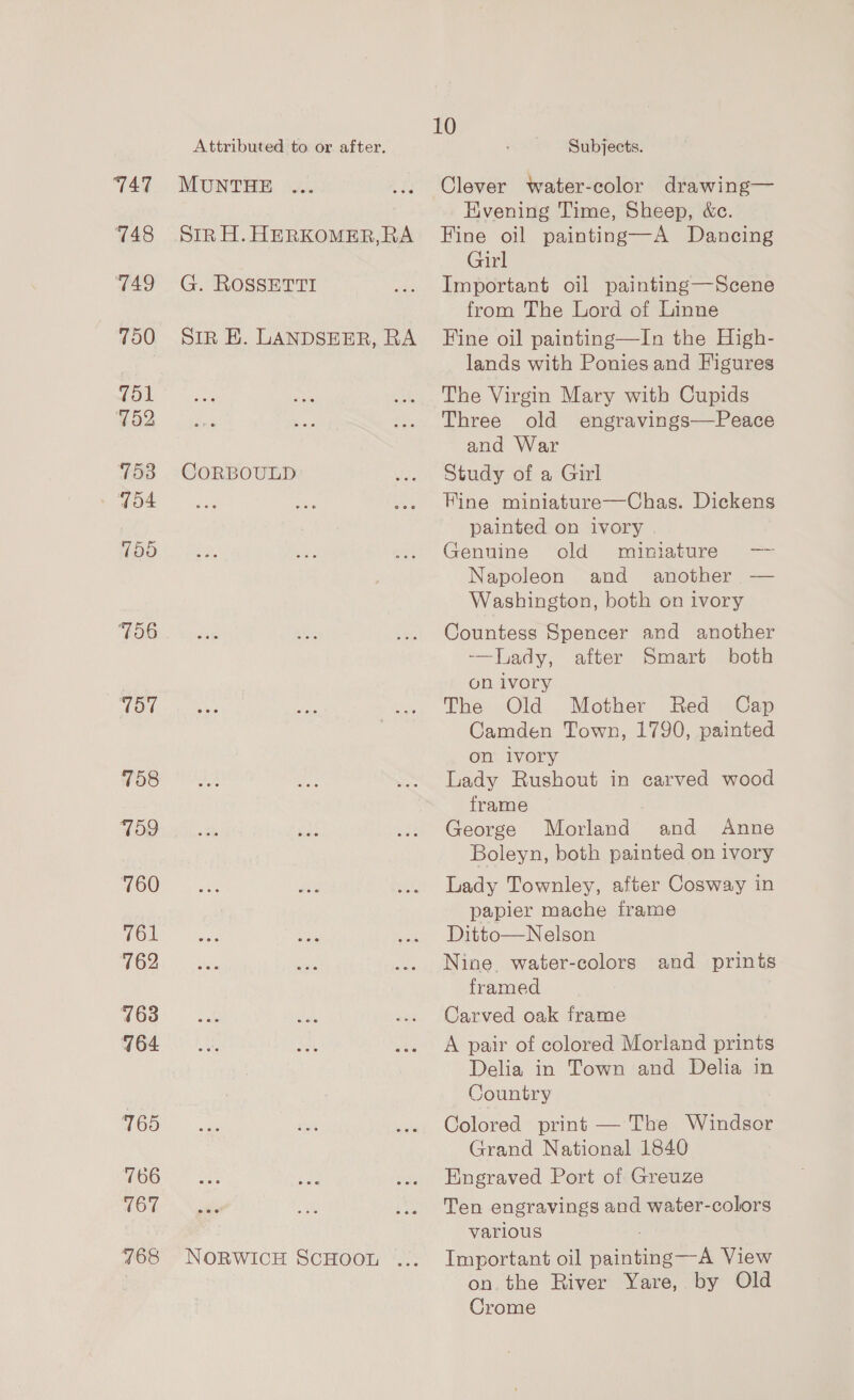 Attributed to or after. 747 MUNTHE 748 SiRH.HERKOMER,RA 749 G. ROSSETTI 700 SIR BE. LANDSEER, RA 751 752 753 CORBOULD 104 750 706 757 758 759 760 761 762 163 764 165 766 (67 768 NORWICH SCHOOL ... 10 Subjects. Clever water-color drawing— Hvening Time, Sheep, &amp;c. Fine oil painting—A Dancing Girl Important oil painting—Scene from The Lord of Linne Fine oil painting—In the High- lands with Ponies and Figures The Virgin Mary with Cupids Three old engravings—Peace and War Study of a Girl Fine miniature—Chas. Dickens painted on ivory Genuine old miniature — Napoleon and another — Washington, both on ivory Countess Spencer and another lady, alter Smart both on ivory The Old Mother Red Cap Camden Town, 1790, painted on ivory Lady Rushout in carved wood frame George Morland and Anne Boleyn, both painted on ivory Lady Townley, after Cosway in papier mache frame Ditto—Nelson Nine. water-colors and prints framed Carved oak frame A pair of colored Morland prints Delia in Town and Delia in Country Colored print — The Windsor Grand National 1840 Engraved Port of Greuze Ten engravings and water-colors varlous Important oil painting—A View on. the River Yare, by Old Crome