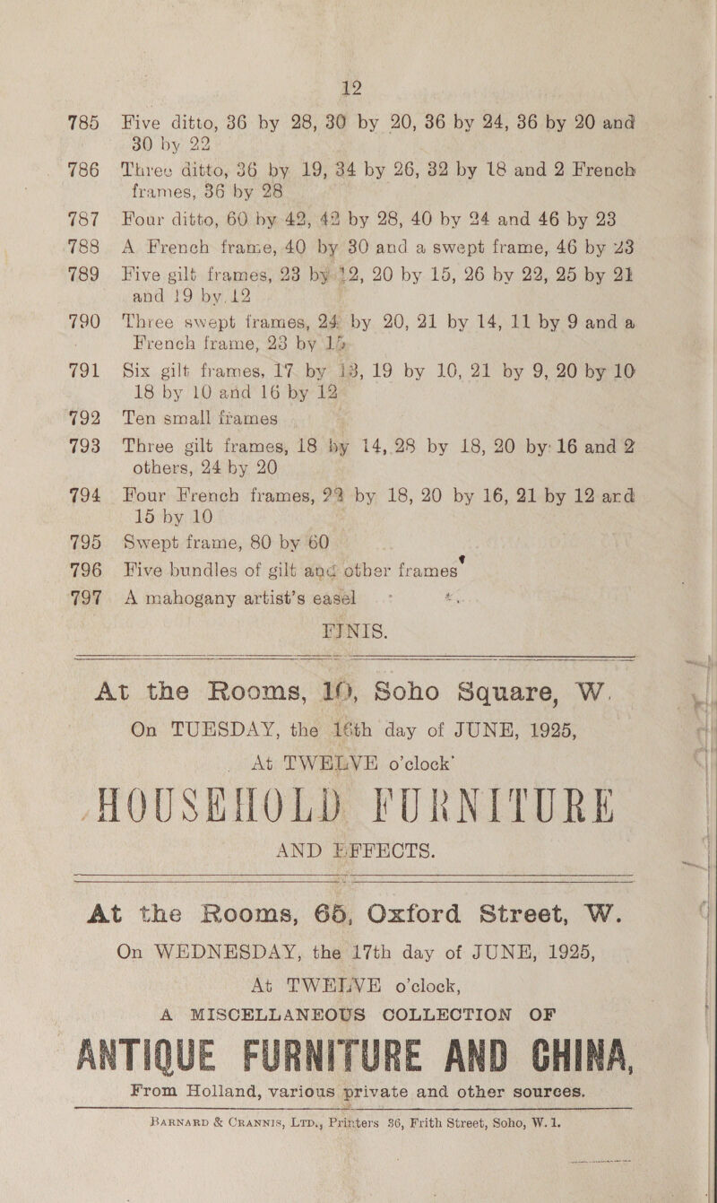 Wi 785 Five ditto, 86 by 28, 30 by 20, 36 by 24, 36 by 20 and 30 by 22 786 Three ditto, 36 by 19, 34 by 26, 32 by 18 and 2 French frames, 86 by 28 787 Four ditto, 60 by 42, 42 by 28, 40 by 24 and 46 by 23 788 A French frame, 40 by 80 and a swept frame, 46 by 23 789 Five gilt frames, 23 by 12, 20 by 15, 26 by 22, 25 by 21 and 19 by. 12 790 Three swept frames, 24 by 20, 21 by 14, 11 by 9 and a | French frame, 23 by 1 791 Six gilt frames, [7 by 13, 19 by 10, 21 by 9, 20 by 10 18 by 10 and 16 by 12 792 Ten small frames 793 Three gilt frames, 18 by 14,28 by 18, 20 by: 16 and 2 others, 24 by 20 794 Four French frames, 22 by 18, 20 by 16, 21 by 12 ard 15 by 10 795 Swept frame, 80 by 60 796 Five bundles of gilt and otber frames’ 797 A mahogany artist’s easel FINIS.     At the Rooms, 19, Soho Square, W. On TUESDAY, the 16th day of JUNE, 1925, At TWELVE o’clock’ HOUSEMOLD FURNITURE AND EEFECTS.  an ee  At the Rooms, 65, Oxford Street, W. On WEDNESDAY, the 17th day of JUNE, 1925, At TWELVE o’clock, A MISCELLANEOUS COLLECTION OF ANTIQUE FURNITURE AND CHINA, From Holland, various private and other sources.  BarnarD &amp; Crannis, Lrp,, Printers 36, Frith Street, Soho, W. 1.