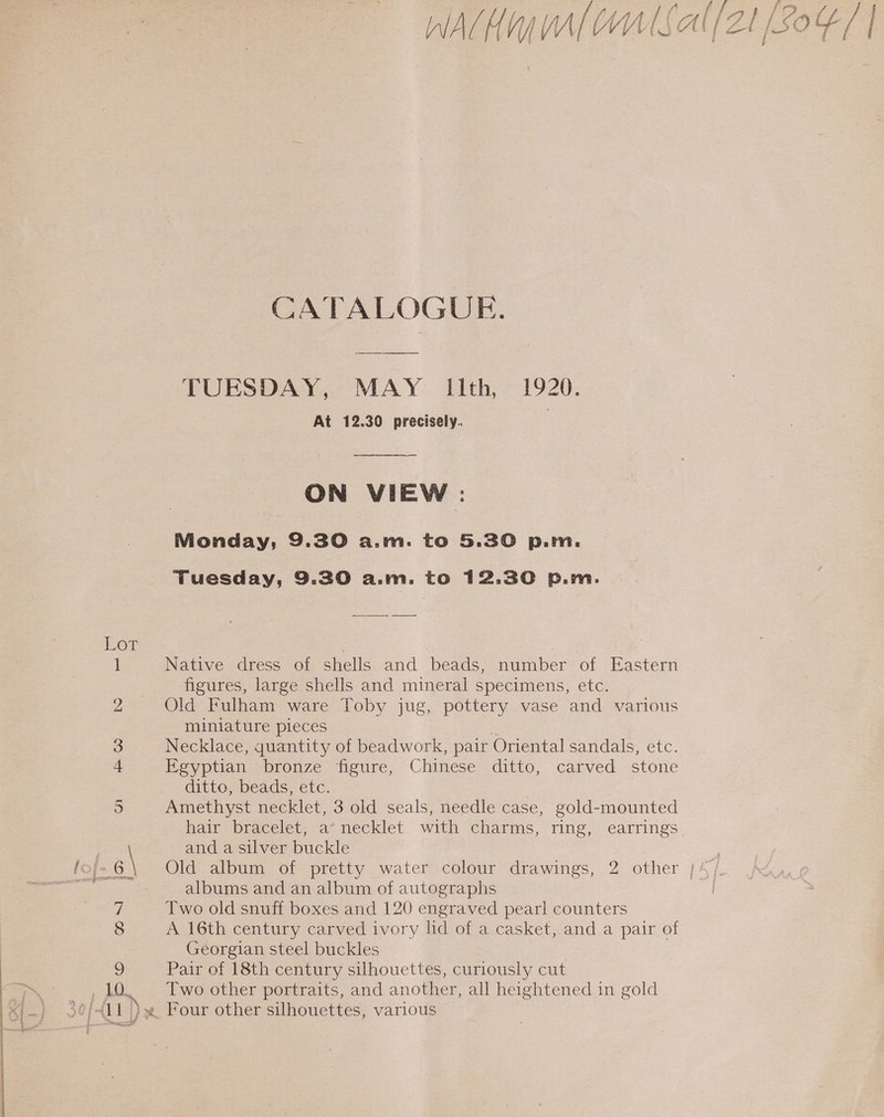 CATALOGUE. TUESDAY, MAY Ilth, 1920. At 12.30 precisely. ON VIEW: Monday, 9.30 a.m. to 5.30 p.m. Tuesday, 9.30 a.m. to 12.30 p.m. Lor | (} Native dress of shells and beads, number of Eastern : figures, large shells and mineral specimens, etc. 2 Old Fulham ware Toby jug, pottery vase and various miniature pieces 3 Necklace, quantity of beadwork, pair Oriental sandals, etc. 4 Egyptian bronze figure, Chinese ditto, carved stone ditto, beads, etc. 5 Amethyst necklet, 3 old seals, needle case, gold-mounted hair bracelet, a’ necklet with charms, ring, earrings \ and a silver buckle albums and an album of autographs 7 Two old snuff boxes and 120 engraved pearl counters 8 A 16th century carved ivory lid of a casket, and a pair of Georgian steel buckles 9 Pair of 18th century silhouettes, curiously cut 0) Two other portraits, and another, all heightened in gold LY i. }» Four other silhouettes, various