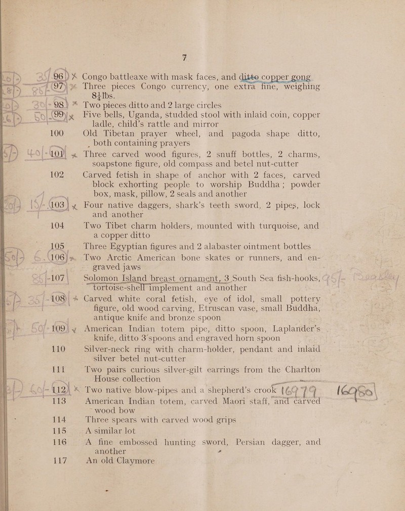 104 A053, 110 es 114 115 116 LEZ $s ci Congo battleaxe with mask faces, and ditto copper gong 84 Ibs. Five bells, Uganda, studded stool with inlaid coin, copper ladle, child’s rattle and mirror Old Tibetan prayer wheel, and pagoda shape ditto, , both containing prayers Three carved wood figures, 2 snuff bottles, 2 charms, soapstone figure, old compass and betel nut-cutter Carved fetish in shape of anchor with 2 faces, carved block exhorting people to worship Buddha; powder box, mask, pillow, 2 seals and another Four native daggers, shark’s teeth sword, 2 pipes, lock and another Two Tibet charm holders, mounted with turquoise, and a copper ditto Three Egyptian figures and 2 alabaster ointment bottles Two Arctic American bone skates or runners, and en- graved jaws Solomon Island breast ornament, 3 South Sea fish- DOES “fortoise-shell implement and another Carved white coral fetish, eye of idol, small pottery figure, old wood carving, Etruscan vase, small Buddha, antique knife and bronze spoon American Indian totem pipe, ditto spoon, Laplander’s knife, ditto 3’spoons and engraved horn spoon Silver-neck ring with charm-holder, pendant and inlaid silver betel nut-cutter Two pairs curious silver-gilt earrings from the Charlton House collection sical Two native blow-pipes and a shepherd’s crook 100 14 American Indian totem, carved Maori staff, and carved ~ wood bow Three spears with carved wood grips A similar lot A fine embossed hunting sword, Persian dagger, and another , An old Claymore P Pa tim, t { 6Q5o \ “rer. }