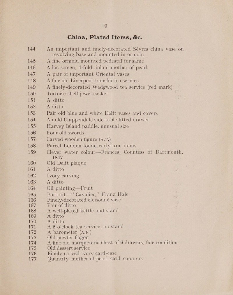 145 146 147 148 149 150 151 152 153 154 159 156 157 158 159 160 161 162 163 164 165 166 167 168 169 170 171 172 173 174 175 176 177 9 China, Plated Items, &amp;c. revolving base and mounted in ormolu A fine ormolu mounted pedestal for same A lac screen, 4-fold, inlaid mother-of-pearl A pair of important Oriental vases A fine old Liverpool transfer tea service A finely-decorated Wedgwood tea service (red mark) Tortoise-shell jewel casket A ditto A ditto Pair old blue and white Delft vases and covers An old Chippendale side-table fitted drawer Harvey Island paddle, unusual size Four old swords Carved wooden figure (A.F.) Parcel London found early iron items Clever water colour-—Frances, Countess of Dartmouth, 1847 Old Delft plaque A ditto Ivory carving A ditto Oil painting—Fruit Portrait—‘‘ Cavalier,’ Franz Hals Finely-decorated cloisonné vase Pair of ditto A well-plated kettle and stand A ditto A ditto A 5 o'clock tea service, on stand A barometer (A.F.) Old pewter flagon A fine old marqueterie chest of 6 drawers, fine condition Old dessert service Finely-carved ivory card-case Quantity mother-of-pearl card counters