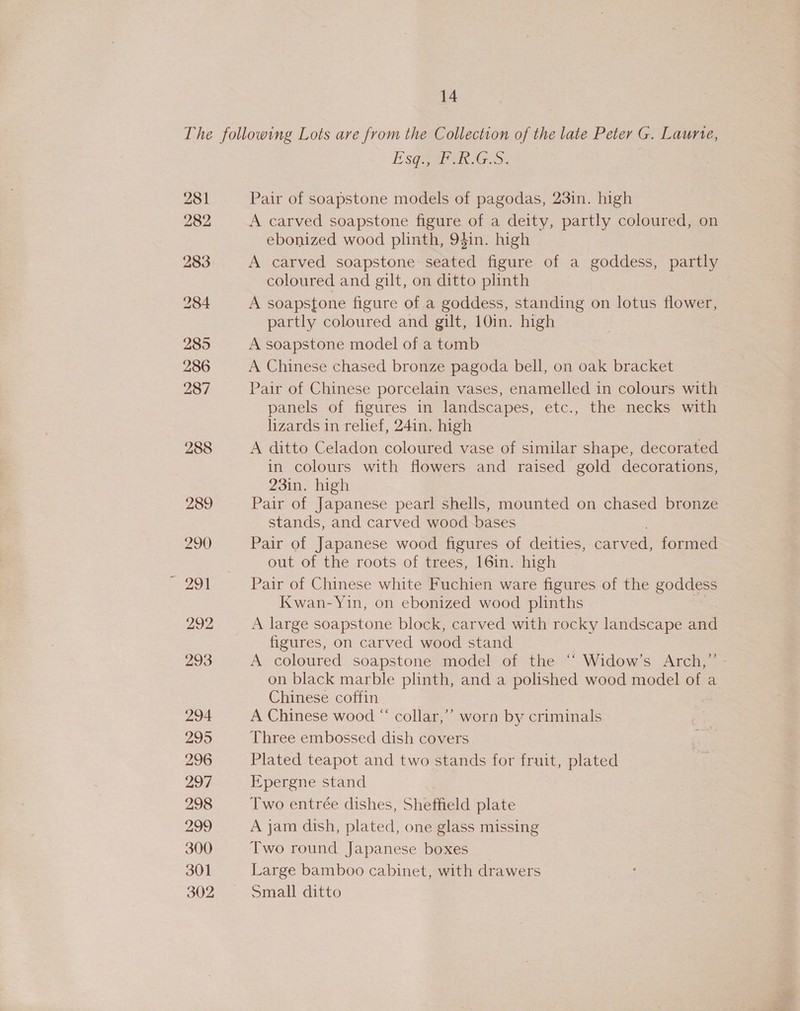 281 282 283 285 286 287 288 294 2995 296 ao7 298 299 300 301 302 Esq., F.R.G.S. Pair of soapstone models of pagodas, 23in. high A carved soapstone figure of a deity, partly coloured, on ebonized wood plinth, 94in. high A carved soapstone ried figure of a goddess, partly coloured and gilt, on ditto plinth A soapstone figure of a goddess, standing on lotus flower, partly coloured and gilt, 10in. high A soapstone model of a tomb A Chinese chased bronze pagoda bell, on oak bracket Pair of Chinese porcelain vases, enamelled in colours with panels of figures in landscapes, etc., the necks with lizards in relief, 24in. high A ditto Celadon coloured vase of similar shape, decorated in colours with flowers and raised gold decorations, 23in. high Pair of Japanese pearl shells, mounted on chased bronze stands, and carved wood bases Pair of Japanese wood figures of deities, carved, formed out of the roots of trees, 16in. high Pair of Chinese white Fuchien ware figures of the goddess Kwan-Yin, on ebonized wood plinths A large soapstone block, carved with rocky landscape and figures, on carved wood stand A coloured soapstone model of the “‘ Widow’s Arch,” on black marble plinth, and a saliened wood model of a Chinese coffin A Chinese wood “ collar,’’ worn by criminals Three embossed dish covers Plated teapot and two stands for fruit, plated Epergne stand Two entrée dishes, Shefield plate A jam dish, plated, one glass missing Two round Japanese boxes Large bamboo cabinet, with drawers Small ditto