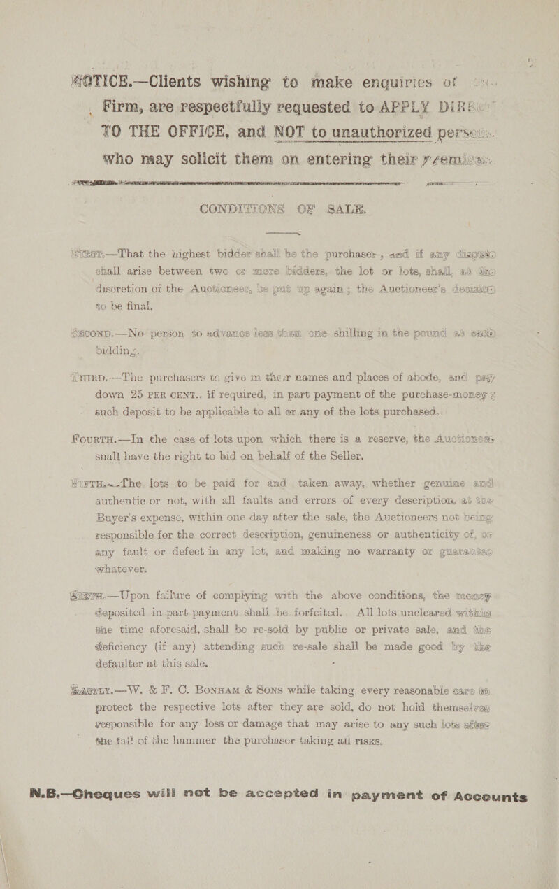 #OTICE,—Clients wishing to make enquiries of o. ., Firm, are respectfully requested to APPLY Dike. 70 THE OFFICE, and NOT to unauthorized pers. who maay solicit them on entering their premise. Ee  == yy a st.—That the iighest bidder gnall be the purchaser , and if amy dispaso shall arise between two or more bidders, the lot or lots, shall, at dine discretion of the Auctioneer, be put up again; the Auctioneer’s decision) to be final. SECOND.—Neo person to advance jess than one shilling in the pound af eade) biddin. {aimp.-—-The purchasers tc give in thea names and places of abode, and pay down 25 PER CENT., if required, in part payment of the purchase-money 2 such deposit to be applicable to all or any of the lots purchased. eine Fourta.—In the case of lots upon which there is a reserve, the Auctionees snall have the right to bid on behalf of the Seller. SIWTH,~.The. lots to be paid for and taken away, whether genume andl authentic or not, with all faults and errors of every description, at the Buyer's expense, within one day after the sale, the Auctioneers not being responsible for the correct description, genuineness or authenticity of, ox any fault or defect in any lot, and making ne warranty or guaramteo whatever. SrxrH.—Upon failure of comphying with the above conditions, the money deposited in part. payment shall be forfeited. All lots uncleared withia the time aforesaid, shall be re-sold by public or private sale, and the Geficiency (if any) attending such re-sale shall be made good by the defaulter at this sale. igasmiy.—W. &amp; F. C. Bonnam &amp; Sons while taking every reasonable care #o protect the respective lots after they are sold, do not hold themselves vesponsible for any loss or damage that may arise to any such lots afeen tihe fall of Ghe hammer the purchaser taking all risks, | N.B.—Gheques will not be accepted in payment of Accounts