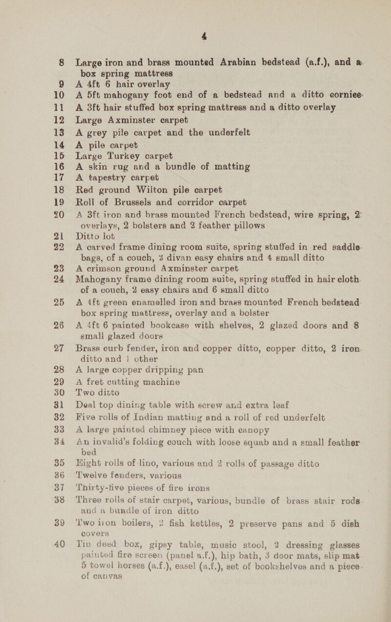 23 24 25 26 27 28 29 30 31 32 33 34 35 86 37 38 39 40 4 Large iron and brass mounted Arabian bedstead (a.f.), and box spring mattress A 4ft 6 hair overlay A 5ft mahogany foot end of a bedstead and a ditto eorniee A 3ft hair stuffed box spring mattress and a ditto overlay Large Axminster carpet A grey pile carpet and the underfelt A pile carpet Large Turkey carpet A skin rug and a bundle of matting A tapestry carpet Red ground Wilton pile carpet Roll of Brussels and corridor carpet A 3ft iron and brass mounted French bedstead, wire spring, 2: overlays, 2 bolsters and 2 feather pillows Ditto lot A carved frame dining room suite, spring stuffed in red saddle bags, of a couch, 4% divan easy chairs and 4 small ditto A crimson ground Axminster carpet Mahogany frame dining room suite, spring stuffed in hair eloth of a couch, 2 easy chairs and 6 small ditto A ift green enamelled iron and brass mounted French bedstead box spring mattress, overlay and a bolster A 4ft 6 painted bookcase with shelves, 2 glazed doors and 8 smali glazed doors Brass curb fender, iron and copper ditto, eopper ditto, 2 iron. ditto and i other A large copper dripping pan A fret cutting machine Two ditto Deal top dining table with screw and extra leaf Five rolis of Indian matting and a roll of red underfelt A large painted chimney piece with eanopy An invalid’s folding couch with loose squab and a small feather bed Might rolls of lino, various and 2 rolls of passage ditto Twelve feaders, various Thirty-five pieces of fire irons Three rolls of stair carpet, various, bundle of brass stair rods. and a bundle of iron ditto ‘Two iron boilers, 2 fish kettles, 2 preserve pans and 5 dish covers Tin deed box, gipsy table, music stool, 2 dressing glasses painted fire screen (panel a.f.), hip bath, 3 door mats, slip mat 5 towel norses (a.f,), easel (a.f.), set of bookshelves and a piece. of canvas