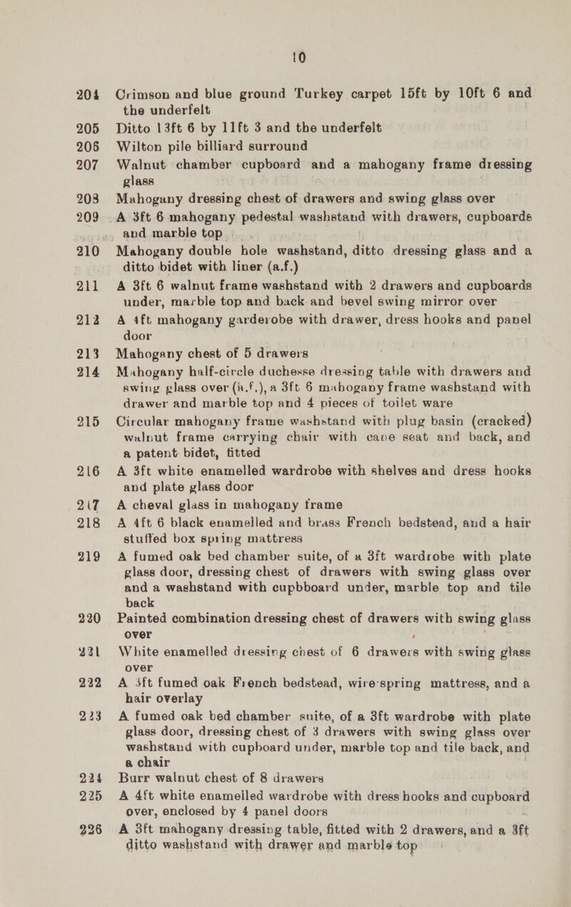204 205 206 207 208 209 all 212 213 214 215 216 OT 218 219 220 321 232 224 225 10 Crimson and blue ground Turkey carpet 15ft by 10ft 6 and the underfelt Ditto 13ft 6 by 11ft 3 and the underfelt Wilton pile billiard surround Walnut bigot as ergee: mand a mahogany frame dressing glass Mahogany dressing hae of Ema and swing glass over and marble top. Mahogany double ola washstand, ditto dressing glass and a ditto bidet with liner (a.f.) A 3ft 6 walnut frame washstand with 2 drawers and cupboards under, marble top and back and bevel swing mirror over A 4ft mahogany garderobe with drawer, dress hooks and panel door Mahogany chest of 5 drawers Mahogany half-circle duchesse dressing table with drawers and swing glass over (a.f.), a 3ft 6 mabogany frame washstand with drawer and marble top and 4 pieces of toilet ware Circular mahogany frame washstand with plug basin (cracked) walnut frame carrying chair with cane seat and back, and a patent bidet, fitted A 3ft white enamelled wardrobe with shelves and dress hooks and plate glass door A cheval glass in mahogany frame A 4ft 6 black enamelled and brass French bedstead, and a hair stuffed box spring mattress A fumed oak bed chamber suite, of a 3ft wardrobe with plate glass door, dressing chest of drawers with swing glass over and a washstand with cupbboard under, marble top and tile back Painted combination dressing chest of drawers with swing glass over ; White enamelled dressing cnest of 6 drawers with swing glass over A 3ft fumed oak French bedstead, wire-spring mattress, and a hair overlay A fumed oak bed chamber suite, of a 3ft wardrobe with plate glass door, dressing chest of 3 drawers with swing glass over washstand with cupboard under, marble top and tile back, and a chair Burr walnut chest of 8 drawers A 4ft white enamelled wardrobe with dress hooks and cupboard over, enclosed by 4 panel doors A 3ft mahogany dressing table, fitted with 2 drawers, and a aft ditto washstand with drawer and marble top