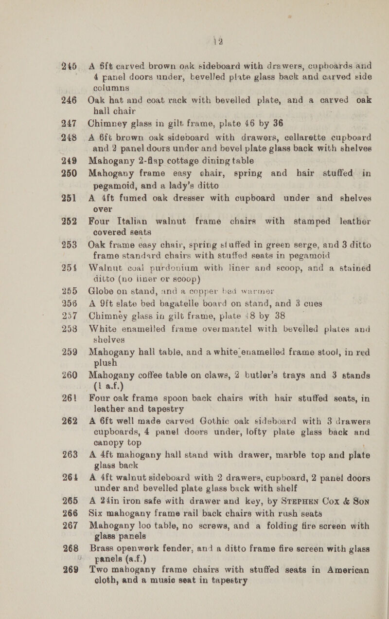 246 247 248 249 250 251 252 255 356 257 298 259 260 261 262 263 264 265 266 267 12 4 panel doors under, bevelled plate glass back and carved side columns Oak hat and coat rack with bevelled plate, and a carved oak hall chair Chimney glass in gilt frame, plate 46 by 36 and 2 panel dours under and bevel plate glass back with shelves Mahogany 2-flap cottage dining table Mahogany frame easy chair, spring and hair stuffed in pegamoid, and a lady’s ditto A 4ft fumed oak dresser with i haba under ane shelves over Four Italian walnut frame chairs with stamped leather covered seats Oak frame easy chair, spring stuffed in green serge, and 3 ditto frame standard chairs with stuffed seats in pegamoid Walnut coai purdonium with liner and scoop, and a stained ditto (no liner or scoop) Globe on stand, and a copper bed warmor A 9ft slate bed bagatelle board on stand, and 3 cues Chimney glass in gilt frame, plate 48 by 38 White enamelled frame overmantel with bevelled plates and shelves Mahogany hall table, and a white enameiled frame stool, in red plush Mahogany coffee table on claws, 2 butler’s trays and 3 stands (1 a.f.) Four oak frame spoon back chairs with hair stuffed seats, in leather and tapestry A 6ft well made carved Gothic oak sideboard with 3 drawers cupboards, 4 panel doors under, lofty plate glass back and canopy top A 4ft mahogany hall stand with drawer, marble top and plate glass back A 4ft walnut sideboard with 2 drawers, cupboard, 2 panel doors under and bevelled plate glass back with shelf A 2i4in iron safe with drawer and key, by StepHEen Cox &amp; Son Six mahogany frame rail back chairs with rush seats Mahogany loo table, no screws, and a folding fire screen with glass panels Brass openwerk fender, and a ditto frame fire screen with glass panels (a.f.) Two mahogany frame chairs with stuffed seats in American cloth, and a music seat in tapestry