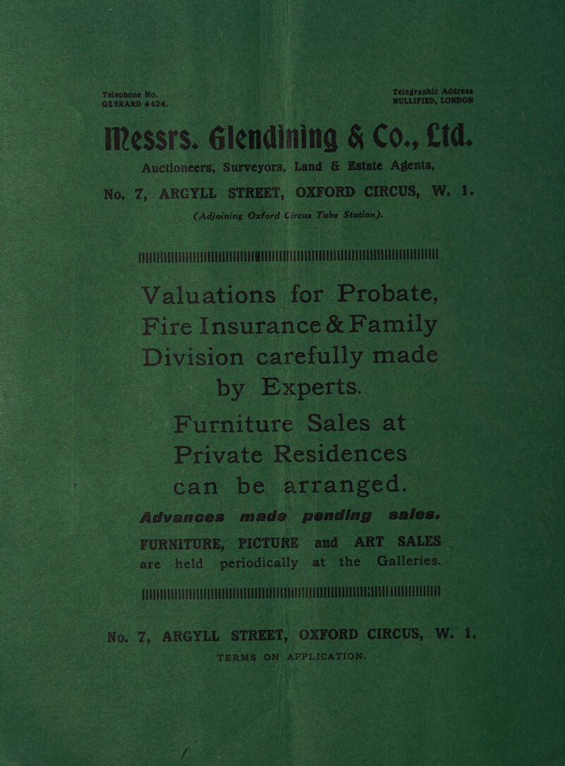 Telephone Now. . Telegraphic Address GERRARD 4424. NULLIFIED, LONDON Messrs. Glendining &amp; Co., Ltd. Auctioneers, Surveyors, Land &amp; Estate Agents, No. 7, ARGYLL STREET, OXFORD CIRCUS, W. lf. (Adjoining Oxford Circus Tube Station). FFREEPEEELELLELLEELEEDERTEELELEUORTLELE ENE PEA UTEDER LER ETEETET EERE EEE Valuations for Probate, Fire Insurance &amp; Family Division carefully made by Experts.  Furniture Sales at Private Residences can be arranged. Advances made pending sales. FURNITURE, PICTURE and ART SALES are held periodically at the Galleries. EUUGEVEGLEUEVELUEEELELEDUDCEEUOUEEUAVEGDEL EE EDEDETEGUEEETENCEDEEE CLERUELET ELEN TERMS ON APPLICATION.