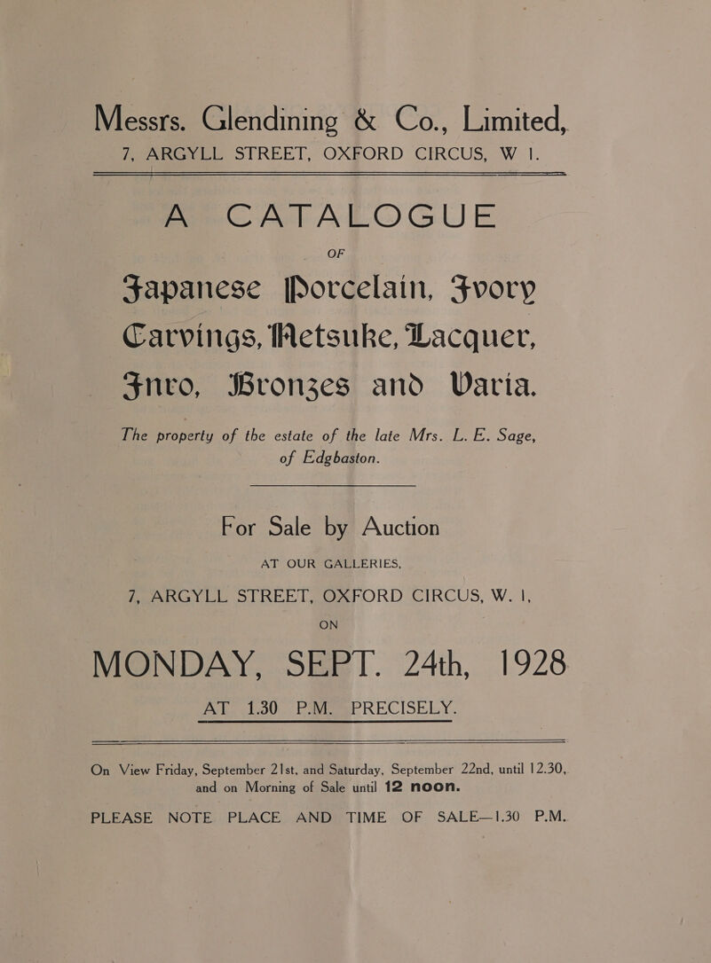 Messrs. Glendining &amp; Co., Limited, 7, ARGYLL STREET, OXFORD CIRCUS, W 1. A CATALOGUE OF Japanese [Porcelain, Fvory Carvings, Wetsuke, Lacquer, Snro, Bronzes and Varia. The property of the estate of the late Mrs. L. E. Sage, of Edgbaston. For Sale by Auction AT OUR GALLERIES, 7, ARGYLL STREET, OXFORD CIRCUS, W. |, ON MONDAY, SEPT. 24th, 1928 AT 1.30 P.M. PRECISELY. — ee On View Friday, September 21Ist, and Saturday, September 22nd, until 12.30, and on Morning of Sale until 12 noon. PLEASE NOTE. PLACE AND TIME OF SALE—1.30 P.M.