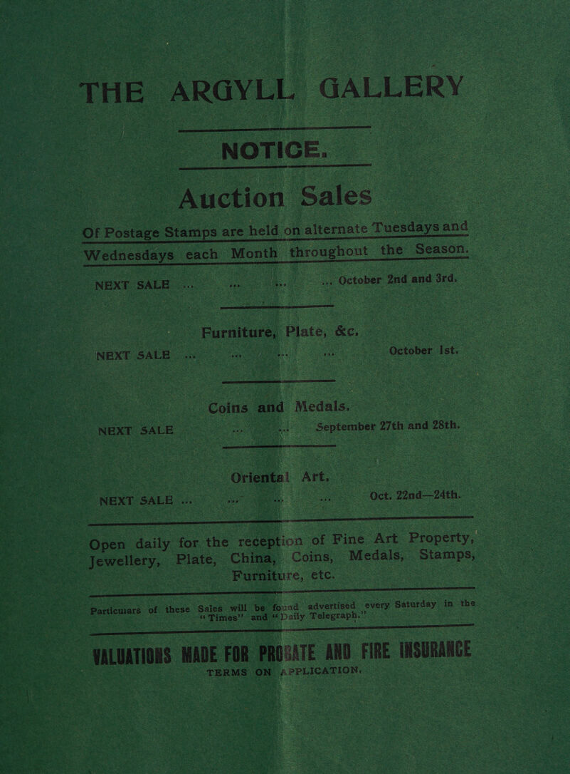 THE ARGYLL GALLERY   doa Sales       8 Wednesdays each Month throughout the Season. NEXT SALE ae Nae as | October 2nd and 3rd. ie  Furniture, Plate, &amp;e.  OE SN eee “Coins and ‘Medals. | | aa cae i : fens “NEXT. SALE ore oy G os _ September 2 27th and wth.  os le ae’ ye Y pea ek , RES, cers jie = fw a c iy sim tA pte | ok  Pe Se = Bonu daily: aoe the Teaialion of Pine oe ee ; pe eshe BE ‘Plate, China, Coins, Merle: Stamps, — NSE Bs eee Furniture, etc. Oe eee  : ie Paden 22 these. Sales re oe and. aaceneen every Saturday | in the x ee “Times” and ee Telegraph.’ oe 7  a wl nT MADE FOR PROGATE AND i usu TERMS ON peree ior 