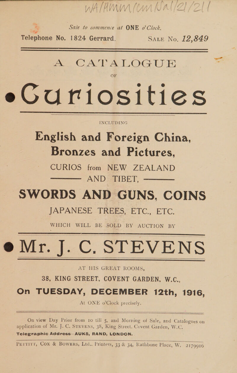 ae Sale to commence at ONE o’ Clock. ye Telephone No. 1824 Gerrard. SALE No. 12,849   man CATALOG UE eGuriosities English and Be vcics China, Bronzes and Pictures, CURIOS from NEW ZEALAND AND. TIBET, SWORDS AND GUNS, COINS JAPANESE TREES, ETC., ETC. WHICH WILL BE .SOED BY AUCTION BY e Mr. J.C. STEVENS AT HIS GREAT ROOMS, 38, KING STREET, COVENT GARDEN, W.C., On TUESDAY, DECEMBER 12th, 1916, At ONE o’Clock precisely.           On view Day Prior from to till 5, and Morning of Sale, and Catalogues on application of Mr. J. C. STEVENS, 38, King Street, Covent Garden, W.C. Telegraphic Address—AUKS, RAND, LONDON..  Pertirr, Cox &amp; Bowers, Ltd.. Printers, 33 &amp; 34, Kathbone Place, W. 2179916