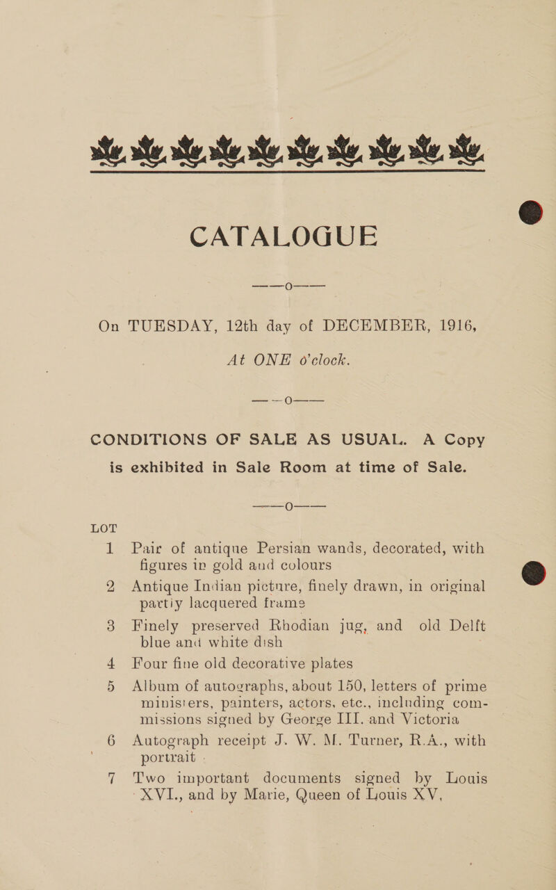 ie se. te rte te ste she, ste hehe, CATALOGUE —_—— 0N---——- On TUESDAY, 12th day of DECEMBER, 1916, At ONE o'clock. — — O—_— CONDITIONS OF SALE AS USUAL. A Copy is exhibited in Sale Room at time of Sale. LOT 1 Pair of antique Persian wands, decorated, with figures in gold and colours 2 Antique Indian picture, finely drawn, in original partiy lacquered frame 3 Finely preserved Rhodian jug, and old Del it blue and white dish Four fine old decorative plates 5 Album of autographs, about 150, letters of prime ministers, painters, actors, etc., including com- missions signed by George III. and Victoria 6 Autograph receipt J. W. M. Turner, R.A., with portrait . 7 Two important documents signed by Louis XVI., and by Marie, Queen of Louis XV,  