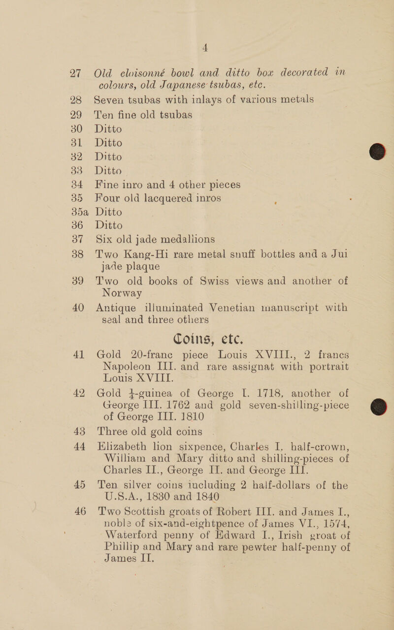 27 28 29 30 aL 32 33 34 38 30a 36 3o7 38 3g 40 4] 42 43 44 45 46 4 Old cloisonné bowl and ditto box decorated in colours, old Japanese tsubas, etc. Seven tsubas with inlays of various metals Ten fine old tsubas Ditto Ditto Ditto Ditto — Fine inro and 4 other pieces Four old lacquered inros Ditto Ditto Six old jade medallions Two Kang-Hi rare metal snuff bottles and a Jui jade plaque Two old books of Swiss views and another of Norway Antique illuminated Venetian manuscript with seal and three others Coins, etc. Gold 20-franc piece Louis XVIII., 2 francs Napoleon III. and rare assignat with portrait Louis XVIII. Gold 4+-guinea of George I. 1718, another of George III. 1762 and gold seven-shilling-piece of George IIT. 1810 Three old gold coins Elizabeth lion sixpence, Charles I. half-crown, William and Mary ditto and shilling-pieces of Charles II., George II. and George ITI. Ten silver coins including 2 half-dollars of the U.S8.A., 1880 and 1840 T'wo Scottish groats of Robert III. and James I., noble of six-and-eightpence of James VI., 1574, Waterford penny of Edward I., Irish egroat of Phillip and Mary and rare pewter half-penny of  