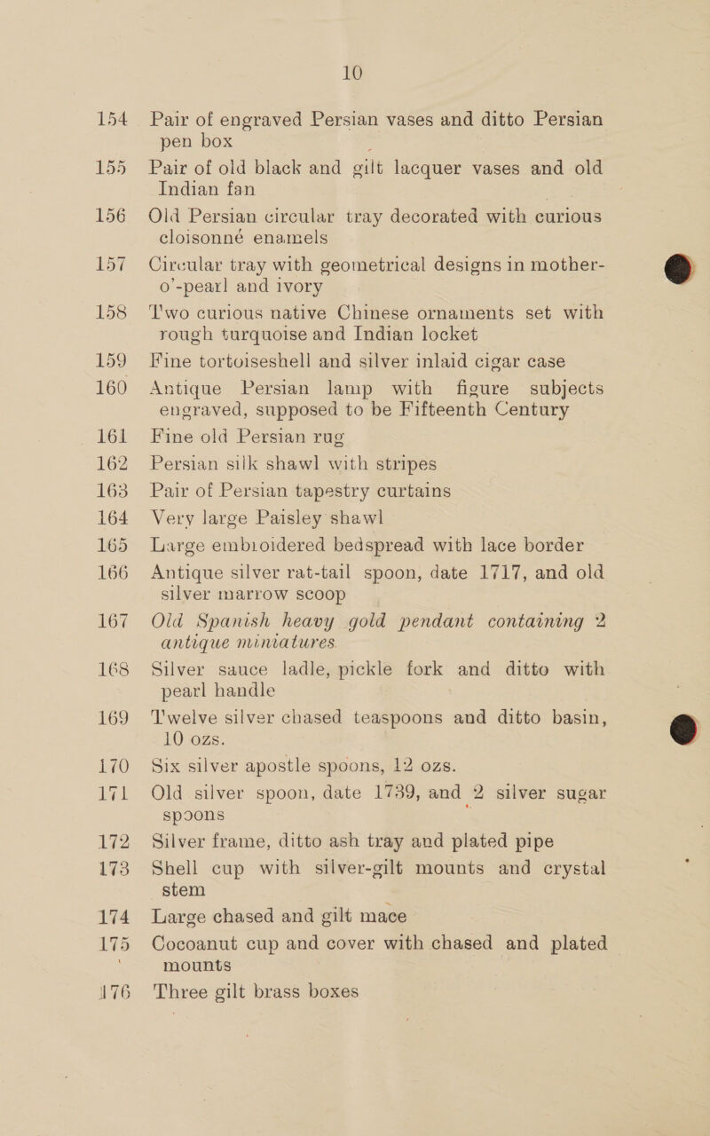 155 156 10 pen box Pair of old black and gilt lacquer vases and old Indian fan Old Persian circular tray decorated with curious cloisonné enamels Circular tray with geometrical designs in mother- o’-pearl and ivory Two curious native Chinese ornaments set with rough turquoise and Indian locket Fine tortoiseshell and silver inlaid cigar case Antique Persian lamp with figure subjects engraved, supposed to be Fifteenth Century Fine old Persian rug Persian silk shawl with stripes Pair of Persian tapestry curtains Very large Paisley shawl Large embioidered bedspread with lace border Antique silver rat-tail spoon, date 1717, and old silver marrow scoop Old Spanish heavy gold pendant containing 2 antique miniatures. Silver sauce ladle, pickle fork and ditto with pearl handle T'welve silver chased teaspoons and ditto basin, 10 ozs. Six silver apostle spoons, 12 ozs. Old silver spoon, date 1739, and 2 silver sugar spoons Silver frame, ditto ash tray and plated pipe Shell cup with silver-gilf mounts and crystal stem Large chased and gilt mace Cocoanut cup and cover with chased and plated mounts | Three gilt brass boxes  