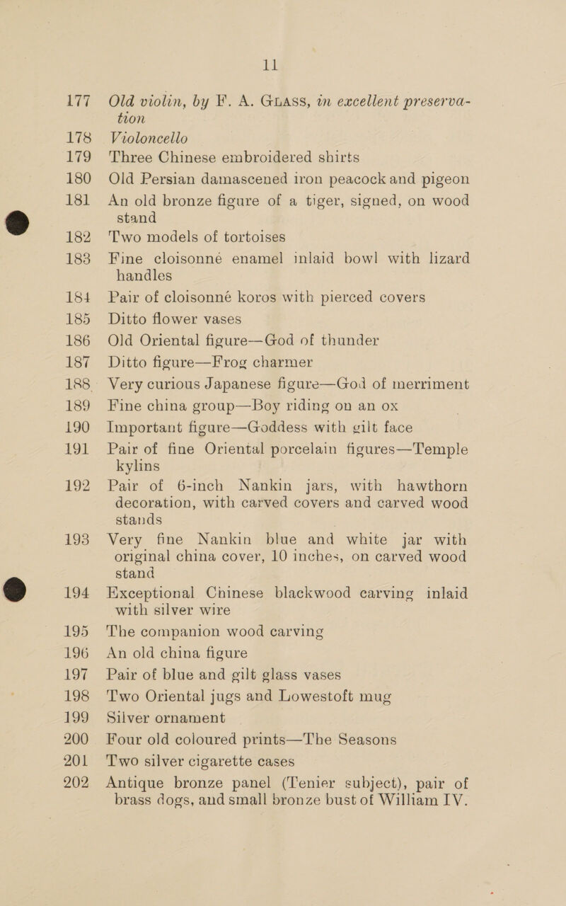 178 179 180 181 182 183 184 185 186 187 189 190 zo 192 193 194 195 196 be | 198 199 200 201 202 11 Old violin, by F. A. Guass, in excellent preserva- tion Violoncello Three Chinese embroidered shirts Old Persian damascened iron peacock and pigeon An old bronze figure of a tiger, signed, on wood stand Two models of tortoises Fine cloisonné enamel inlaid bowl with lizard handles Pair of cloisonné koros with pierced covers Ditto flower vases Old Oriental figure—God of thunder Ditto figure—Frog charmer Very curious Japanese figure—God of merriment Fine china group—Boy riding on an ox Important figure—Goddess with gilt face Pair of fine Oriental porcelain figures—Temple kylins Pair of 6-inch Nankin jars, with hawthorn decoration, with carved covers and carved wood stands Very fine Nankin blue and white jar with original china cover, 10 inches, on carved wood stand Exceptional Chinese blackwood carving inlaid with silver wire The companion wood carving An old china figure Pair of blue and gilt glass vases T'wo Oriental jugs and Lowestoft mug Silver ornament Four old coloured prints—The Seasons Two silver cigarette cases Antique bronze panel (Tenier subject), pair of brass dogs, and small bronze bust of William IV.