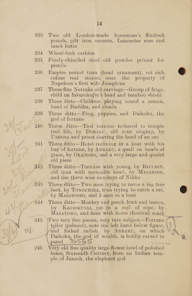 233° Two old London-made horseman’s flintlock pistols, gilt iron mounts, Lancaster rose and mask butts 234 Wheel-lock carbine 235 Hinely-chiselled steel old powder primer for pistols 236 Empire period tiara (head ornament), set rich colour real stones, once the property of Napoleon's first wife Josephine ; 237 Three fine Netsuke old carvings--Group of frogs, child on fukurokujiu’s head and bamboo shishi 238 ‘Three ditto—Children playing round a screen, head of Buddha, and cicada 239 Three ditto—Frog, puppies, and Daikoku, the god of fortune 240) ‘Three ditto—Tied tortoise tethered to temple roof tile, by Doraxku, old man_ singing, by UsHosa and priest shaving the head of an oni 241 Three ditto—Hotei reclining in a boat with his bag of fortune, by ANRAKU, a quail on heads of grain, by OKATOMO, and a very large and quaint old piece 242 Three ditto—Tortoise with young, by RiucHin, old man with moveable bead, by MAsaHIDE, and the three wise monkeys of Nikko 243 Three ditto—Two men trying to move a big tree ©  root, by TOMOCHIKA, Ivan trying to catch a rat, by MASATOsHI, and 2 men in a boat 444 Three ditto—Monkey and peach fruit and leaves, by KaGiokuUsal, rat mn a cojl of rope, by MASsATOMO, and man with horse (festival) mask \Pwo very fine pieces, very rare subject—Fortune , ¢ \ teller (palmist), note the left hand below figure, \) \ es forked radisb, by ANRAKU, on which bo TR Or Daikoku, the god of wealth, is boldly carved in “&amp; \panel__- 36 eS 6S FS | 246 Very old fine quality large flower bowl of polistead= brass, Sixteenth Century, from an Indian tem- ple of Janesh, the elephant god
