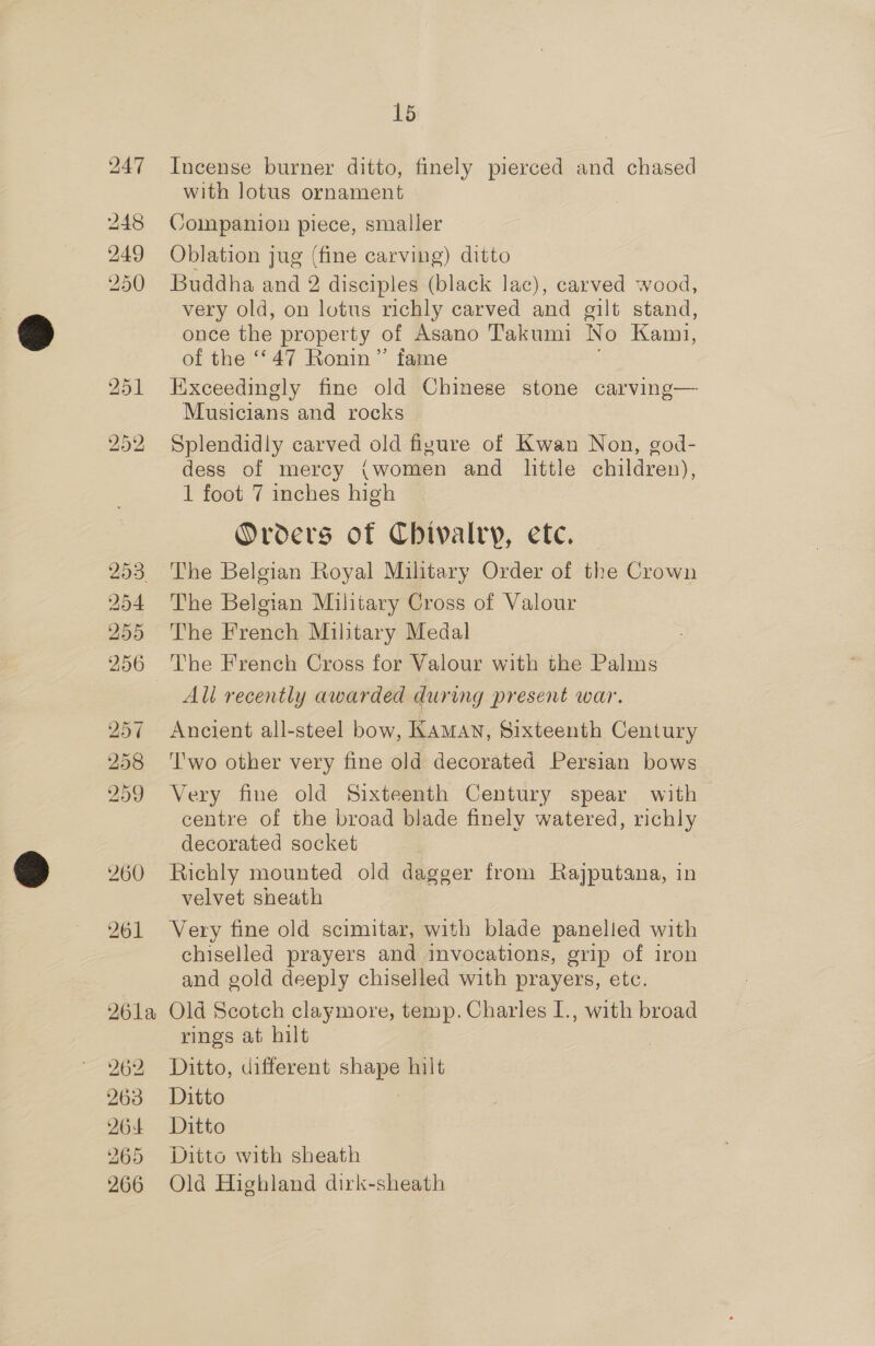 253 254 255 SD) SSS BS Cor.) Core CO =] bo Or le) 260 261 261a 262 263 264 265 266 15 Incense burner ditto, finely pierced and chased with lotus ornament Companion piece, smaller Oblation jug (fine carving) ditto Buddha and 2 disciples (black lac), carved wood, very old, on lotus richly carved and gilt stand, once the property of Asano Takumi No Kami, of the ‘47 Ronin” fame Exceedingly fine old Chinese stone carving— Musicians and rocks Splendidly carved old figure of Kwan Non, god- dess of mercy (women and little children), 1 foot 7 inches high Orders of Chivalry, etc. — The Belgian Royal Military Order of the Crown The Belgian Military Cross of Valour The French Military Medal The French Cross for Valour with the Palms All recently awarded during present war. Ancient all-steel bow, KAMAN, Sixteenth Century T'wo other very fine old decorated Persian bows Very fine old Sixteenth Century spear with centre of the broad blade finely watered, richly decorated socket Richly mounted old dagger from Rajputana, in velvet sheath Very fine old scimitar, with blade panelled with chiselled prayers and invocations, grip of iron and gold deeply chiselled with prayers, etc. Old Scotch claymore, temp. Charles I., with broad rings at hilt | Ditto, different shaq hilt Ditto Ditto Ditto with sheath Old Highland dirk-sheath