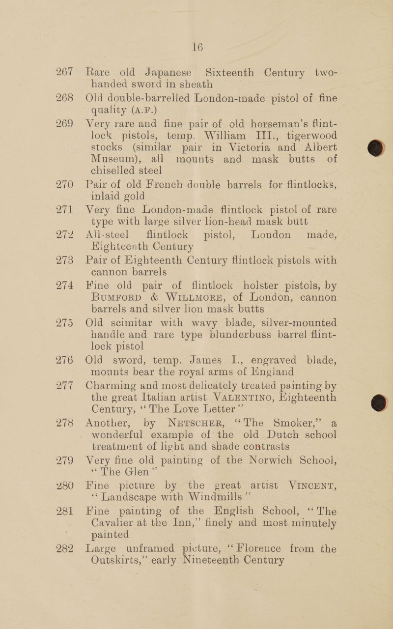 219 280 281 282 16 handed sword in sheath : Old double-barrelled London-made pistol of fine quality (A.F.) Very rare and fine pair of old horseman’s flint- lock pistols, temp. William III., tigerwood stocks (similar pair in Victoria and Albert Museum), all mounts and mask butts of chiselled steel Pair of old French double barrels for flintlocks, inlaid gold Very fine London-made flintlock pistol of rare type with large silver hon-head mask butt All-steel flintlock pistol, Liondon made, Higkteenth Century Pair of Eighteenth Century flintlock pistols with cannon barrels Fine old pair of fiintlock holster pistols, by BuMFORD &amp; WILLMORE, of London, cannon barrels and silver ion mask butts Old scimitar with wavy blade, silver-mounted handle and rare type blunderbuss barrel flint- lock pistol | Old sword, temp. James I., engraved blade, mounts bear the royal arms of Hngland Charming and most delicately treated painting by the great Italian artist VALENTINO, Eighteenth Century, ‘‘ The Love Letter”’ Another, by NrtscHeR, ‘‘The Smoker,” a wonderful example of the old Dutch school treatment of light and shade contrasts Very fine old painting of the Norwich School, “The Glen” , Fine picture by the great artist VINCENT, ‘* Landscape with Windmills ” Fine painting of the English School, ‘ The Cavalier at the Inn,” finely and most minutely painted Large unframed picture, ‘‘ Florence from the Outskirts,” early Nineteenth Century  