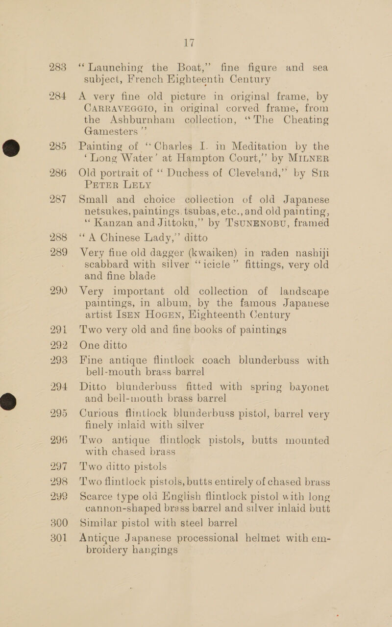 283 284 285 286 287 288 289 290 291 292 293 296 297 298 299 300 301 A] ‘‘Tiaunching the Boat,’ fine figure and sea subject, French Highteenth Century A very fine old picture in original frame, by CARRAVEGGIO, in original corved frame, from the Ashburnham collection, ‘“‘The Cheating Gamesters ” Painting of ‘Charles I. in Meditation by the ‘Long Water’ at Hampton Court,’ by MILNER Old portrait of ‘‘ Duchess of Cleveland,” by Sir PETER LELY Small and choice collection of old Japanese netsukes, paintings, tsubas, etc.,and old painting, “ Kanzan and Jittoku,” by TSUNENOBU, framed ‘A Chinese Lady,’ ditto Very fine old dagger (kwaiken) in raden nashiji scabbard with silver ‘‘icicle”’ fittings, very old and fine blade | Very important old collection of landscape paintings, in album, by the famous Japanese artist IseEN Hocen, Eighteenth Century T'wo very old and fine books of paintings One ditto Fine antique flintlock coach blunderbuss with bell-mouth brass barrel Ditto blunderbuss fitted with spring bayonet and bell-mouth brass barrel Curious flintlock blunderbuss pistol, barrel very finely inlaid with silver Two antique flintlock pistols, butts mounted with chased brass Two ditto pistols — T'wo flintlock pistols, butts entirely of chased brass Scarce type old English flintlock pistol with long cannon-shaped brass barrel] and silver inlaid butt Similar pistol with steel barrel Antigue Japanese processional helmet with em- broidery hangings
