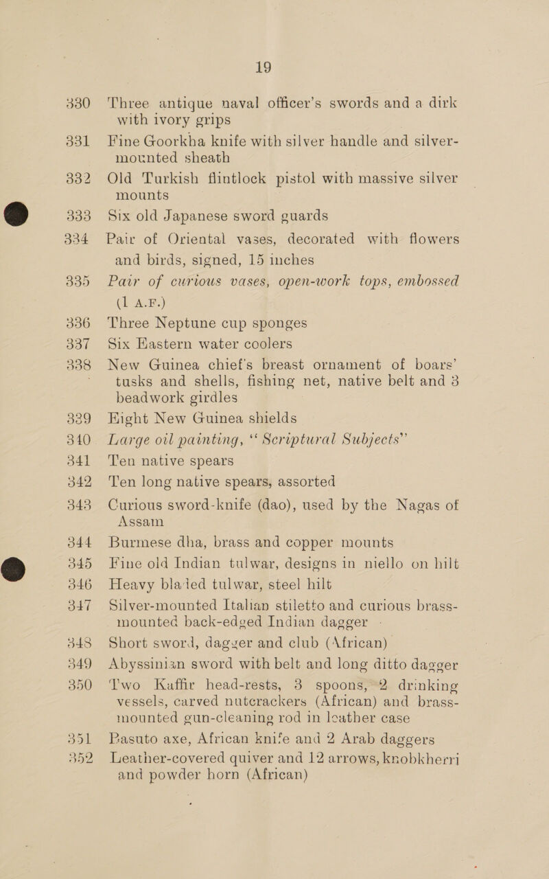 330 o3l 332 333 324 339 336 337 538 339 340 d41 342 3435 344 H45 546 O47 348 349 350 Oo Ce Se Cx [RO 19 Three antique naval officer’s swords and a dirk with ivory grips | Fine Goorkha knife with silver handle and silver- mounted sheath Old Turkish flintlock pistol with massive silver mounts Six old Japanese sword guards Pair of Oriental vases, decorated with flowers and birds, signed, 15 inches Pair of curious vases, open-work tops, embossed (hae) Three Neptune cup sponges Six Eastern water ccolers New Guinea chief's breast ornament of boars’ tusks and shells, fishing net, native belt and 3 beadwork girdles Kight New Guinea shields Large owl painting, ‘ Scriptural Subjects” Ten native spears Ten long native spears, assorted Curious sword-knife (dao), used by the Nagas of Assam Burmese dha, brass and copper mounts Fine old Indian tulwar, designs in niello on hilt Heavy bladed tulwar, steel hilt Silver-mounted Italian stiletto and curious brass- mounted back-edged Indian dagger - Short sword, dagyer and club (African) Abyssinian sword with belt and long ditto dagger Two Kuffir head-rests, 3 spoons, 2 drinking vessels, carved nutcrackers (African) and brass- mounted gun-cleanine rod 1n leather case Pasuto axe, African knife and 2 Arab daggers Leather-covered quiver and 12 arrows, knobkherri and powder horn (African)